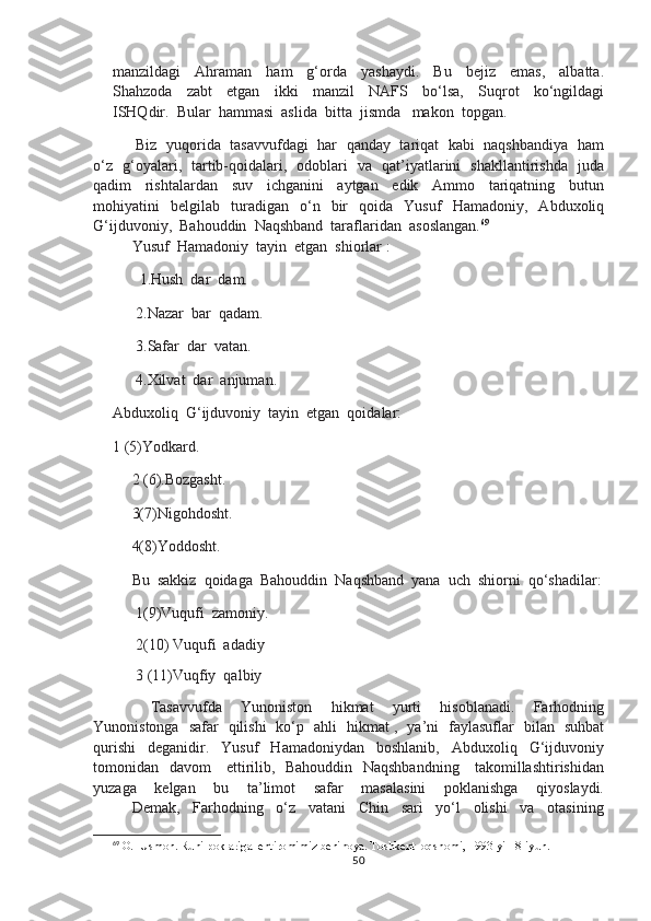 manzildagi     Ahraman     ham     g‘orda     yashaydi.     Bu     bejiz     emas,     albatta.
Shahzoda     zabt     etgan     ikki     manzil     NAFS     bo‘lsa,     Suqrot     ko‘ngildagi
ISHQdir.  Bular  hammasi  aslida  bitta  jismda   makon  topgan.
       Biz   yuqorida  tasavvufdagi   har   qanday   tariqat   kabi   naqshbandiya   ham
o‘z   g‘oyalari,   tartib-qoidalari,   odoblari   va   qat’iyatlarini   shakllantirishda   juda
qadim     rishtalardan     suv     ichganini     aytgan     edik     Ammo     tariqatning     butun
mohiyatini     belgilab     turadigan     o‘n    bir     qoida     Yusuf     Hamadoniy,    Abduxoliq
G‘ijduvoniy,  Bahouddin  Naqshband  taraflaridan  asoslangan. 69
Yusuf  Hamadoniy  tayin  etgan  shiorlar :
       1.Hush  dar  dam.
      2.Nazar  bar  qadam.
      3.Safar  dar  vatan.
      4.Xilvat  dar  anjuman.
Abduxoliq  G‘ijduvoniy  tayin  etgan  qoidalar:
1 (5)Yodkard.
     2 (6).Bozgasht.
     3(7)Nigohdosht.
     4(8)Yoddosht.
     Bu  sakkiz  qoidaga  Bahouddin  Naqshband  yana  uch  shiorni  qo‘shadilar:
      1(9)Vuqufi  zamoniy.
      2(10) Vuqufi  adadiy
      3 (11)Vuqfiy  qalbiy
        Tasavvufda     Yunoniston     hikmat     yurti     hisoblanadi.     Farhodning
Yunonistonga   safar   qilishi   ko‘p   ahli   hikmat ,   ya’ni   faylasuflar   bilan   suhbat
qurishi     deganidir.     Yusuf     Hamadoniydan     boshlanib,     Abduxoliq     G‘ijduvoniy
tomonidan   davom     ettirilib,   Bahouddin   Naqshbandning     takomillashtirishidan
yuzaga     kelgan     bu     ta’limot     safar     masalasini     poklanishga     qiyoslaydi.
Demak,     Farhodning     o‘z     vatani     Chin     sari     yo‘l     olishi     va     otasining
69
 O.   Usmon. Ruhi poklariga  ehtiromimiz benihoya. Toshkent  oqshomi, 1993-yil  8-iyun.
50 