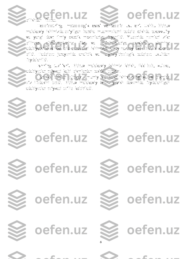 qilishdan   iborat.
Tadqiqotning     metodologik   asosi    va   tadqiq   usullari.    Ushbu   bitiruv
malakaviy  ishimizda qo‘yilgan  barcha  muammolarni  tadqiq  etishda  tasavvufiy
va     yangi     davr     ilmiy   -estetik     mezonlariga     tayanildi.     Yuqorida     nomlari     zikr
qilingan     olimlarimizning     fikr     va     mulohazalariga     asoslanib,     ularning
adabiyotshunoslikka  oid  qarashlari  ishimizga  ilmiy-nazariy  asos  bo‘lib  xizmat
qildi.     Tadqiqot     jarayonida     analitik     va       qiyosiy-tipologik     tadqiqot     usulidan
foydalanildi.
Ishning    tuzilishi.     Bitiruv    malakaviy    ishimiz    kirish,    ikki   bob,    xulosa,
adabiyotlar  ro‘yxati  kabi  qismlardan  tashkil  topgan.
Har  ikki bobdan  olingan  umumiy  xulosalar  ishimizning  xulosa  qismida
o‘z   ifodasini   topdi.   Bitiruv   malakaviy   ishini   yozish   davomida   foydalanilgan
adabiyotlar  ro‘yxati  to‘liq  keltiriladi.
6 