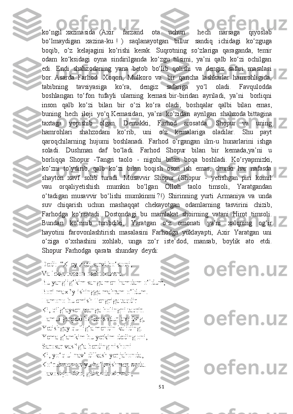 ko‘ngil   xazinasida   (Axir     farzand     ota     uchun       hech     narsaga     qiyoslab
bo‘lmaydigan     xazina-ku   !   )     saqlanayotgan     billur     sandiq     ichidagi     ko‘zguga
boqib,   o‘z   kelajagini   ko‘rishi   kerak.   Suqrotning   so‘zlariga   qaraganda,   temir
odam  ko‘ksidagi  oyna  sindirilganda  ko‘zgu  tilsimi,  ya’ni  qalb  ko‘zi  ochilgan
edi.  Endi  shahzodaning  yana  betob  bo‘lib  qolishi  va  dengiz  safari  masalasi
bor. Asarda  Farhod   Xoqon,  Mulkoro  va   bir  qancha  lashkarlar  hamrohligida,
tabibning     tavsiyasiga     ko‘ra,     dengiz     safariga     yo‘l     oladi.     Favqulodda
boshlangan  to‘fon  tufayli  ularning  kemasi bir-biridan  ayriladi,  ya’ni   borliqni
inson     qalb     ko‘zi     bilan     bir     o‘zi     ko‘ra     oladi,     boshqalar     qalbi     bilan     emas,
buning  hech  iloji  yo‘q.Kemasidan,  ya’ni  ko‘zidan  ayrilgan  shahzoda bittagina
taxtaga     yopishib     olgan.     Demakki,     Farhod     arosatda.     Shopur     va     uning
hamrohlari     shahzodani     ko‘rib,     uni     o‘z     kemalariga     oladilar.     Shu     payt
qaroqchilarning  hujumi  boshlanadi.  Farhod  o‘rgangan  ilm-u  hunarlarini  ishga
soladi.     Dushman     daf     bo‘ladi.     Farhod     Shopur     bilan     bir     kemada,ya’ni     u
borliqqa   Shopur   -Tangri   taolo   -   nigohi   bilan   boqa   boshladi.   Ko‘ryapmizki,
ko‘zni  to‘ydirib,  qalb  ko‘zi  bilan  boqish  oson  ish  emas,  chunki  har  nafasda
shayton   xavf   solib   turadi.   Musavvir   Shopur   (Shopur   -   yetishgan   piri   komil
vau     orqaliyetishish     mumkin     bo‘lgan     Olloh     taolo     timsoli,     Yaratgandan
o‘tadigan  musavvir  bo‘lishi  mumkinmi ?!)  Shirinning  yurti  Armaniya  va  unda
suv     chiqarish     uchun     mashaqqat     chekayotgan     odamlarning     tasvirini     chizib,
Farhodga  ko‘rsatadi.  Dostondagi  bu  mamlakat  shoirning  vatani  Hirot  timsoli.
Bundan     ko‘rinib     turibdiki,     Yaratgan     o‘z     omonati     ya’ni     xalqning     og‘ir
hayotini  farovonlashtirish  masalasini  Farhodga  yuklayapti,  Axir  Yaratgan  uni
o‘ziga     o‘xshashini     xohlab,     unga     zo‘r     iste’dod,     mansab,     boylik     ato     etdi.
Shopur  Farhodga  qarata  shunday  deydi:
Dedi:  “K-ey zodi sarvi bo‘stoni,
Va lekin torqon osebi xazoni.
Bu yanglig‘kim sanga men hamdam o‘ldum,
Bori maxfiy ishingga mahram o‘ldum.
Hamono bu emish Tengriga taqdir
Ki, qilg‘aysen manga holingni taqrir.
Hamul ganjeki bo‘lmishdur umiding,
Yetishgay quflig‘a mendin kaliding.
Yema g‘amkim bu yerkim deding oni,
Sarosar vasfig‘a berding nishoni
Ki, yo‘q ul nav’ dilkash yer jahonda,
Ko‘rubmen oniyu bo‘lmishmen onda.
Havosi jonfizo, gul anda xirman,
51 