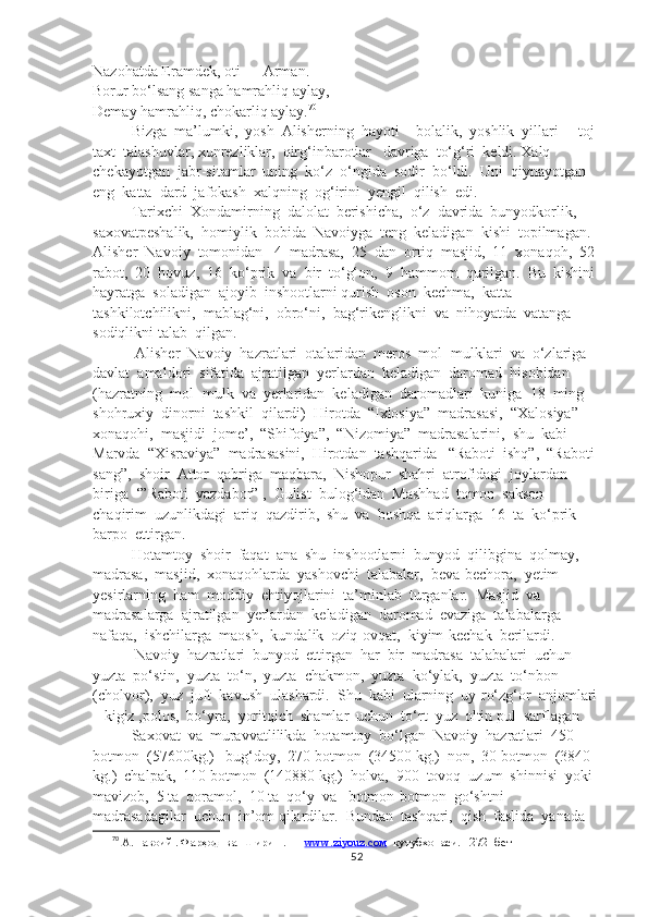 Nazohatda Eramdek, oti — Arman.
Borur bo‘lsang sanga hamrahliq aylay,
Demay hamrahliq, chokarliq aylay. 70
Bizga  ma’lumki,  yosh  Alisherning  hayoti  - bolalik,  yoshlik  yillari  -  toj-
taxt  talashuvlar, xunrezliklar,  qirg‘inbarotlar   davriga  to‘g‘ri  keldi. Xalq  
chekayotgan  jabr-sitamlar  uning  ko‘z  o‘ngida  sodir  bo‘ldi.  Uni  qiynayotgan  
eng  katta  dard  jafokash  xalqning  og‘irini  yengil  qilish  edi.  
Tarixchi  Xondamirning  dalolat  berishicha,  o‘z  davrida  bunyodkorlik,  
saxovatpeshalik,  homiylik  bobida  Navoiyga  teng  keladigan  kishi  topilmagan.  
Alisher  Navoiy  tomonidan   4  madrasa,  25  dan  ortiq  masjid,  11  xonaqoh,  52 
rabot,  20  hovuz,  16  ko‘prik  va  bir  to‘g‘on,  9  hammom  qurilgan.  Bu  kishini 
hayratga  soladigan  ajoyib  inshootlarni qurish  oson  kechma,  katta 
tashkilotchilikni,  mablag‘ni,  obro‘ni,  bag‘rikenglikni  va  nihoyatda  vatanga  
sodiqlikni talab  qilgan.
 Alisher  Navoiy  hazratlari  otalaridan  meros  mol- mulklari  va  o‘zlariga  
davlat  amaldori  sifatida  ajratilgan  yerlardan  keladigan  daromad  hisobidan  
(hazratning  mol -mulk  va  yerlaridan  keladigan  daromadlari  kuniga  18  ming  
shohruxiy  dinorni  tashkil  qilardi)  Hirotda  “Ixlosiya”  madrasasi,  “Xalosiya”  
xonaqohi,  masjidi  jome’,  “Shifoiya”,  “Nizomiya”  madrasalarini,  shu  kabi  
Marvda  “Xisraviya”  madrasasini,  Hirotdan  tashqarida   “Raboti  ishq”,  “Raboti 
sang”,  shoir  Attor  qabriga  maqbara,  Nishopur  shahri  atrofidagi  joylardan  
biriga  ‘”Raboti  yazdabor” ,  Gulist  bulog‘idan  Mashhad  tomon  sakson  
chaqirim  uzunlikdagi  ariq  qazdirib,  shu  va  boshqa  ariqlarga  16  ta  ko‘prik  
barpo  ettirgan.
Hotamtoy  shoir  faqat  ana  shu  inshootlarni  bunyod  qilibgina  qolmay,  
madrasa,  masjid,  xonaqohlarda  yashovchi  talabalar,  beva-bechora,  yetim-
yesirlarning  ha m  moddiy  ehtiyojlarini  ta’minlab  turganlar.  Masjid  va  
madrasalarga  ajratilgan  yerlardan  keladigan  daromad  evaziga  talabalarga  
nafaqa,  ishchilarga  maosh,  kundalik  oziq-ovqat,  kiyim-kechak  berilardi.
 Navoiy  hazratlari  bunyod  ettirgan  har  bir  madrasa  talabalari  uchun  
yuzta  po‘stin,  yuzta  to‘n,  yuzta  chakmon,  yuzta  ko‘ylak,  yuzta  to‘nbon  
(cholvor),  yuz  juft  kavush  ulashardi.  Shu  kabi  ularning  uy-ro‘zg‘or  anjomlari
– kigiz ,polos,  bo‘yra,  yoritqich  shamlar  uchun  to‘rt  yuz  oltin pul  sarflagan.
Saxovat  va  muravvatlilikda  hotamtoy  bo‘lgan  Navoiy  hazratlari  450 
botmon  (57600kg.)   bug‘doy,  270 botmon  (34500 kg.)  non,  30 botmon  (3840 
kg.)  chalpak,  110 botmon  (140880 kg.)  holva,  900  tovoq  uzum  shinnisi  yoki  
mavizob,  5 ta  qoramol,  10 ta  qo‘y  va   botmon-botmon  go‘shtni  
madrasadagilar  uchun  in’om qilardilar.  Bundan  tashqari,  qish  faslida  yanada  
70
 А.Навоий . Фарҳод  ва  Ширин . —  www.ziyouz.cом   кутубхонаси.    272  -бет
52 