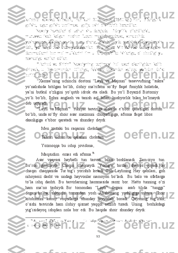 ko‘proq   saxovat  ko‘rsatib,   har  kuni  20  botmon  (2560 kg.)  non,   3 tangalik  
go‘sht,   agar  go‘sht  topilmasa   go‘ja  oshi  pishirtirib  berardilar.
Navoiy  hazratlari  el  uchun  shu  darajada    fidoyilik   qilardilarki,   
muruvvat  istab  kelgan   nochor  fuqaro  masjid,  madrasa,  xonaqohda  
yashayotgan  kishilar  yozda  qum,  chang,  qishda  loyda  yurishdan  qiynalmasin  
deb,   yo‘llarga  tosh  ham  yotqizganlar.   Shu  tariqa  Mir  Alisher   kelayotgan  
daromadlarni  bor  mol-mulklarini  ilm-u  fan,  ma’rifat  ishlariga,  el  obodligi-yu  
ravnaqiga  sarflar  edilar.
 “Farhod  va  Shirin”  Navoiyning   tarjimayi  hol   asari  ekanligidan  kelib  
chiqsak,  U   bir  tomondan   Ollohga,  ikkinchi  tomondan  xalqqa   vafodor   do‘st
bo‘lib  qoldi.
 “Xamsa”ning  uchinchi  dostoni  “Layli  va  Majnun”  tasavvufning  “sukra”
yo‘nalishida  bitilgan  bo‘lib,  ilohiy  ma’rifatni  so‘fiy  faqat  foniylik  holatida,  
ya’ni  butkul  o‘zligini  yo‘qotib  idrok  eta  oladi.  Bu  yo‘l  Boyazid  Bistomiy  
yo‘li  bo‘lib,  Ilohni  anglash  va  tanish  aql  bilan,  hushyorlik  bilan  bo’lmaydi  
deb  uqtiradi.
 “Layli  va Majnun”    ruhiyat  tasviriga  alohida  e’tibor  qaratilgan  doston  
bo‘lib,  unda so‘fiy  shoir  asar  mazmuni  chuqurligiga,  afsona  faqat  libos  
ekanligiga  e’tibor  qaratadi  va  shunday  deydi:
          Men  xastaki  bu  raqamni  chekdim,
          Tahriri  uchun  bu  qalamni  chekdim.
          Yozmoqqa  bu  ishqi  jovidona,
          Maqsudim   emas  edi  afsona. 71
Asar     voqeasi     haybatli     tun     tasviri     bilan     boshlanadi.     Zim-ziyo     tun.
Bo‘ron     guvillaydi.     Chaqin     chaqnaydi.     Yomg‘ir     birdan     sharros     quyadi.Har
chaqin  chaqqanida  Tur tog‘i  yorishib  ketadi. Goh  Laylining  Hay  qabilasi,  goh
nihoyasiz  dasht  va  undagi  hayvonlar  namoyon  bo‘ladi.   Bu  balo  va  ofatlarga
to‘la  ishq   dashti.  Bu   tasvirlarning  hammasida  ramz   bor.   Hatto   tunning  o‘zi
ham     ma’no     tashiydi.   Bir     tomondan     “Layli”     degani       arab     tilida     “tunggi”
degani bo‘lsa,   ikkinchi   tomondan   yosh   Alisherning   yoshligiga   ishora.   Shoir
kitobxonni   asosiy   voqealarga   shunday   tayyorlab   boradi.   Qaysning   tug‘lishi,
o‘sishi  tasvirida  ham  ilohiy  qismat  yaqqol  sezilib  turadi.  Uning    beshikdagi
yig‘isidayoq  ishqdan  nola  bor  edi.  Bu  haqida  shoir  shunday  deydi:
71
 А.Навоий . Лайли  ва Мажнун .  — Т.:  Ғафур  Ғулом  номидаги  Адабиёт  ва санъат  
нашриёти, 1990.  250-бет
53 