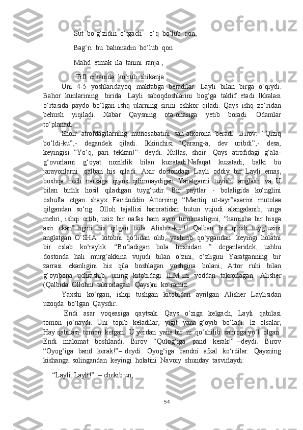             Sut  bo‘g‘zidin  o‘tgach -  o‘q  bo‘lub  qon,
            Bag‘ri  bu  bahonadin  bo‘lub  qon
            Mahd  etmak  ila  tanini  ranja ,
             Tifl  erkanida  ko‘rub  shikanja.
Uni   4-5   yoshlaridayoq   maktabga   beradilar.   Layli   bilan   birga   o‘qiydi.
Bahor   kunlarining     birida     Layli   saboqdoshlarini   bog‘ga   taklif   etadi. Ikkalasi
o‘rtasida  paydo  bo‘lgan  ishq  ularning  sirini  oshkor  qiladi.  Qays  ishq  zo‘ridan
behush     yiqiladi.     Xabar     Qaysning     ota-onasiga     yetib     boradi.     Odamlar
to‘planadi.
Shoir   atrofdagilarning   munosabatini   san’atkorona   beradi.   Birov:   “Qiziq
bo‘ldi-ku”,-     degandek     qiladi.     Ikkinchisi:   “Qarang-a,     dev     uribdi”,-     desa,
keyingisi: ”Yo‘q,   pari   tekkan!”-   deydi.   Xullas,   shoir     Qays   atrofidagi   g‘ala-
g‘ovurlarni     g‘oyat     noziklik     bilan     kuzatadi.Nafaqat     kuzatadi,     balki     bu
jarayonlarni   qalban  his  qiladi.  Axir  dostondagi  Layli  oddiy  bir  Layli  emas,
boshqa   hech   narsaga   qiyos   qilinmaydigan   Yaratganni   tuyish,   anglash   va   U
bilan     birlik     hosil     qiladigan     tuyg‘udir.     Bir     paytlar     -     bolaligida     ko‘nglini
oshufta     etgan     shayx     Fariduddin     Attorning     “Mantiq     ut-tayr”asarini     mutolaa
qilgandan   so‘ng     Olloh   tajallisi    haroratidan   butun   vujudi   alangalanib,   unga
mehri,  ishqi  ortib,  usiz  bir  nafas  ham  ayro  turolmasligini,  “hamisha  bir  hisga
asir   ekan” ligini    his   qilgan   bola   Alisher-ku!!!    Qalban   his   qilish   tuyg‘usini
anglatgan  O‘SHA   kitobni  qo‘lidan  olib,  yashirib  qo‘ygandan   keyingi  holatni
bir     eslab     ko‘raylik.     “Bo‘ladigan     bola     boshidan…”     deganlaridek,     ushbu
dostonda     hali     murg‘akkina     vujudi     bilan     o‘zini,     o‘zligini     Yaratganning     bir
zarrasi     ekanligini     his     qila     boshlagan     yoshgina     bolani,     Attor     ruhi     bilan
g‘oyibona   uchrashib,   uning   kitobidagi    ILM ini    yoddan   takrorlagan     Alisher
(Qalbida  Ollohni  takrorlagan   Qays)ni  ko‘ramiz.
Yaxshi     ko‘rgan,     ishqi     tushgan     kitobidan     ayrilgan     Alisher     Laylisidan
uzoqda  bo‘lgan  Qaysdir. 
  Endi     asar     voqeasiga     qaytsak.     Qays     o‘ziga     kelgach,     Layli     qabilasi
tomon    jo‘naydi.     Uni     topib     keladilar,    yigit     yana  g‘oyib    bo‘ladi.     Iz     olsalar,
Hay qabilasi  tomon  ketgan.  U yerdan  yana bir  iz  qo‘shilib  sahroga yo‘l  olgan.
Endi     malomat     boshlandi.     Birov     “Qulog‘iga     pand     kerak!”   –deydi.     Birov
“Oyog‘iga   band   kerak!”–  deydi.   Oyog‘iga   bandni    afzal    ko‘rdilar.   Qaysning
kishanga  solingandan  keyingi  holatini  Navoiy  shunday  tasvirlaydi:  
“Layli, Layli!”  – chekib un,
54 