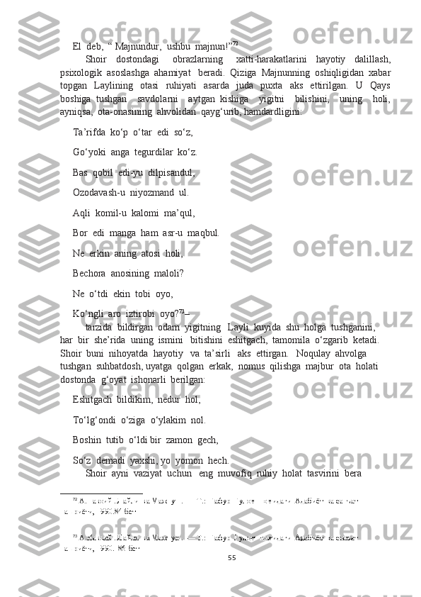 El  deb,  “ Majnundur,  ushbu  majnun!” 72
Shoir     dostondagi       obrazlarning       xatti-harakatlarini     hayotiy     dalillash,
psixologik  asoslashga  ahamiyat   beradi.  Qiziga  Majnunning  oshiqligidan  xabar
topgan     Laylining     otasi     ruhiyati     asarda     juda     puxta     aks     ettirilgan.     U     Qays
boshiga   tushgan     savdolarni     aytgan   kishiga     yigitni     bilishini,     uning     holi,
ayniqsa,  ota-onasining  ahvolidan  qayg‘urib, hamdardligini:
Ta’rifda  ko‘p  o‘tar  edi  so‘z,
Go‘yoki  anga  tegurdilar  ko‘z.
Bas  qobil  edi-yu  dilpisandul,
Ozodavash-u  niyozmand  ul.
Aqli  komil-u  kalomi  ma’qul,
Bor  edi  manga  ham  asr-u  maqbul.
Ne  erkin  aning  atosi  holi,
Bechora  anosining  maloli?
Ne  o‘tdi  ekin  tobi  oyo,
Ko‘ngli  aro  iztirobi  oyo? 73
– 
tarzida  bildirgan  odam  yigitning   Layli  kuyida  shu  holga  tushganini,  
har  bir  she’rida  uning  ismini   bitishini  eshitgach,  tamomila  o‘zgarib  ketadi.   
Shoir  buni  nihoyatda  hayotiy   va  ta’sirli   aks  ettirgan.   Noqulay  ahvolga  
tushgan  suhbatdosh, uyatga  qolgan  erkak,  nomus  qilishga  majbur  ota  holati  
dostonda  g‘oyat  ishonarli  berilgan:
Eshitgach  bildikim,  nedur  hol,
To‘lg‘ondi  o‘ziga  o‘ylakim  nol.
Boshin  tutib  o‘ldi bir  zamon  gech, 
So‘z  demadi  yaxshi, yo  yomon  hech.
Shoir  ayni  vaziyat  uchun   eng  muvofiq  ruhiy  holat  tasvirini  bera  
72
 А.Навоий . Лайли  ва Мажнун .  — Т.:  Ғафур  Ғулом  номидаги  Адабиёт  ва санъат  
нашриёти, 1990.84-бет
73
 А.Навоий . Лайли  ва Мажнун .  — Т.:  Ғафур  Ғулом  номидаги  Адабиёт  ва санъат  
нашриёти, 1990.  86-бет
55 