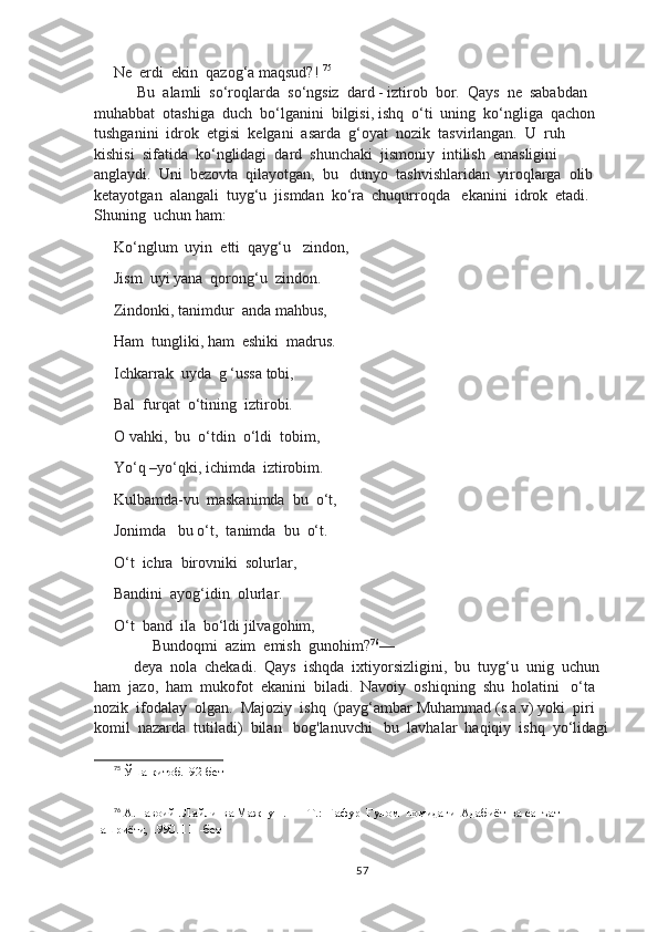 Ne  erdi  ekin  qazog‘a maqsud?!  75
 Bu  alamli  so‘roqlarda  so‘ngsiz  dard - iztirob  bor.  Qays  ne  sababdan  
muhabbat  otashiga  duch  bo‘lganini  bilgisi, ishq  o‘ti  uning  ko‘ngliga  qachon  
tushganini  idrok  etgisi  kelgani  asarda  g‘oyat  nozik  tasvirlangan.  U  ruh  
kishisi  sifatida  ko‘nglidagi  dard  shunchaki  jismoniy  intilish  emasligini  
anglaydi.  Uni  bezovta  qilayotgan,  bu   dunyo  tashvishlaridan  yiroqlarga  olib  
ketayotgan  alangali  tuyg‘u  jismdan  ko‘ra  chuqurroqda   ekanini  idrok  etadi.  
Shuning  uchun ham:
Ko‘nglum  uyin  etti  qayg‘u   zindon,
Jism  uyi yana  qorong‘u  zindon.  
Zindonki, tanimdur  anda mahbus,
Ham  tungliki, ham  eshiki  madrus.
Ichkarrak  uyda  g ‘ussa tobi,
Bal  furqat  o‘tining  iztirobi.
O vahki,  bu  o‘tdin  o‘ldi  tobim,
Yo‘q –yo‘qki, ichimda  iztirobim.
Kulbamda-vu  maskanimda  bu  o‘t,
Jonimda   bu o‘t,  tanimda  bu  o‘t.
O‘t  ichra  birovniki  solurlar,
Bandini  ayog‘idin  olurlar.
O‘t  band  ila  bo‘ldi jilvagohim,
     Bundoqmi  azim  emish  gunohim? 76
––
deya  nola  chekadi.  Qays  ishqda  ixtiyorsizligini,  bu  tuyg‘u  unig  uchun  
ham  jazo,  ham  mukofot  ekanini  biladi.  Navoiy  oshiqning  shu  holatini   o‘ta  
nozik  ifodalay  olgan.  Majoziy  ishq  (payg‘ambar Muhammad (s.a.v) yoki  piri  
komil  nazarda  tutiladi)  bilan   bog'lanuvchi   bu  lavhalar  haqiqiy  ishq  yo‘lidagi
75
 Ўша китоб.  92-бет
76
 А.Навоий . Лайли  ва Мажнун .  — Т.:  Ғафур  Ғулом  номидаги  Адабиёт  ва санъат  
нашриёти, 1990. 111-бет
57 