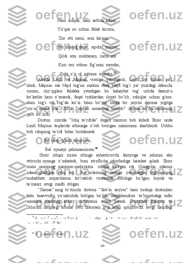                        Ham  sidqda,  ham  safoda  afzun.
                       Yo‘qsa  ne  uchun  falak  kiromi,
                        Xor  etti  meni,  seni  kiromi.
                        Bu  shukrg‘akim,  sipehri  xunxor,
                        Qildi  seni  muhtaram,  meni  xor.
                        Kim  soz  etibon  fig‘onni  mendin,
                         Gohi  o‘p  ul  ostonni  mendin. 79
Asarda     Layli     va     Majnun     visolga     yetishgach,     Layli     uyi     tomon     yo‘l
oladi,  Majnun  esa  Najd  tog‘ini  makon  etadi  Najd  tog‘i  yer  yuzidagi  ikkinchi
osmon,     cho‘qqilari     falakka     yetadigan     bu     bahaybat     tog‘     ustida     daraxt-u
ko‘katlar  ham  o‘smasdi,  faqat  toshlardan  iborat  bo‘lib,  oshiqlar  uchun  g‘am-
alam    tog‘i    edi.Tog‘da   ko‘zi    bilan   bo‘yni    nozik   bir    jayron   devona   yigitga
yor-u   oshno   edi.     Xo‘sh,   jayron   nimaning   timsoli?   Jayron   so‘fiy   shoirning
qalb  ko‘zidir.
Doston     oxirida   “Ishq   ta’rifida”   degan   maxsus   bob   keladi. Shoir   unda
Layli  Majnun  taqdirida  afsonaga  o‘rab  berilgan  mazmunni  sharhlaydi.  Ushbu
bob  ishqning  ta’rifi  bilan  boshlanadi:
           Ey  ishq,  g‘arib kimyosen,
            Bal  oyinayi  jahonnamosen. 80
  Shoir     ishqni     misni     oltinga     aylantiruvchi     kimyoga     va     jahonni     aks
ettiruchi oynaga   o‘xshatadi,   buni   atroflicha   isbotlashga   harakat   qiladi.   Shoir
inson   umrining   mazmun-mohiyatini     ishqda   ko‘rgan   edi.   Uningcha,   odamni
odam   qiladigan     ishq     edi.       Bir-birlarining     vasliga     yetolmagan     yigit-qizning
muhabbati     mojarolarini     ko‘rsatish     vositasida     Ollohga     bo‘lgan     buyuk     va
ta’masiz  sevgi  madh  etilgan.
“Xamsa” ning  to‘rtinchi  dostoni  “Sab’ai  sayyor”  ham  boshqa  dostonlari
kabi   tasavvufiy  yo‘nalishda  bitilgan  bo‘lib,   naqshbandiya    ta’limotidagi  safar
masalasi     asarning     asosiy     mohiyatini     ochib     beradi.     Dostonda     Bahrom     va
Dilorom  haqidagi  afsona  yetti  hikoyani  o‘zi  bilan  qoliplovchi  sevgi  haqidagi
79
 А.Навоий . Лайли  ва Мажнун .  — Т.:  Ғафур  Ғулом  номидаги  Адабиёт  ва санъат  
нашриёти, 1990.  76-бет
80
 Ўша  китоб. 235-бет
60 