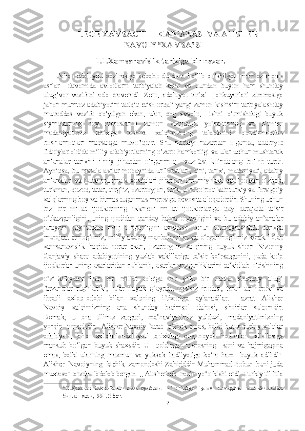 I.BOB XAMSACHILIK AN’ANASI VA ALISHER
NAVOIY“XAMSA”SI
                     1.1.Xamsanavislik tarixiga bir nazar.
   Jahon adabiyoti  xazinasiga bebaho durdona bo‘lib qo‘shilgan mumtoz meros
asrlar     davomida   avlodlarni   tarbiyalab   keldi   va   bundan   buyon   ham   shunday
ulug‘vor   vazifani   ado   etaveradi.   Zero,   adabiyot   tarixi     jonkuyarlari   zimmasiga
jahon mumtoz adabiyotini tadqiq etish orqali yangi zamon kishisini tarbiyalashday
muqaddas   vazifa   qo‘yilgan   ekan,   ular,   eng   avvalo,     ishni   o‘tmishdagi   buyuk
siymolarning   boy   meroslarini   zamon   xizmatiga   yo‘naltirmoq   va   o‘tmish
madaniyatimiz   tarixiga   tashna   xalqimizning   talablarini   qondirmoqdan
boshlamoqlari   maqsadga   muvofiqdir.   Shu   nuqtayi   nazardan   olganda,   adabiyot
fidoiylarioldida milliy adabiyotlarning o‘zaro hamkorligi va ular uchun mushtarak
an’analar   tarixini   ilmiy   jihatdan   o‘rganmoq     vazifasi   ko‘ndalang   bo‘lib   turdi.
Ayniqsa, bu masala asrlar mobaynida urf-odatlari, dini, tarixi, madaniyati, adabiy
an’analari   va  hatto muomala  vositalari  jihatdan  umumiylikka  ega  bo'lgan  o‘zbek,
turkman, qozoq, tatar, qirg‘iz, ozarboyjon, turk, qoraqolpoq kabiturkiy va forsigo‘y
xalqlarning boy va bitmas tuganmas merosiga bevosita aloqadordir. Shuning uchun
biz   bir   millat   ijodkorining   ikkinchi   millat   ijodkorlariga   qay   darajada   ta’sir
o‘tkazganligini,   uning   ijodidan   qanday   bahra   olganligini   va   bu   adabiy   an’analar
jarayoni   qay   tarzda   rivoj   topganligini   aniqlash   uchun   tadrijiyravishda   tarixga
murojaat etmog‘imiz, milliy adabiy manbalarni puxta o‘rganmog‘imiz kerak. 6
 Gap
xamsanavislik   haqida   borar   ekan,   ozarboyjon   xalqining   buyuk   shoiri   Nizomiy
Ganjaviy   sharq   adabiyotining   yuzlab   vakillariga   ta’sir   ko‘rsatganini,   juda   ko‘p
ijodkorlar   uning   asarlaridan   ruhlanib,   asarlar   yozganliklarini   ta’kidlab   o‘tishining
o‘zi   kifoyadir.   Har     bir     millat     toleiga     bir     yoki     bir     necha     shunday     ulug‘
farzandlar  tug‘iladiki,   ular  buyuk  g‘ayrati,  mislsiz  irodasi,  teran  aql-idroki  va
ibratli     axloq-odobi     bilan     xalqning     iftixoriga     aylanadilar.     Hazrat     Alisher
Navoiy     xalqimizning     ana     shunday     betimsol     dahosi,     shoirlar     sultonidir.
Demak,     u     ona     tilimiz     zargari,     ma’naviyatimiz     yulduzi,     madaniyatimizning
yorqin   timsolidir.   Alisher Navoiy faqat   o‘zbek emas, balki butun turkiy xalqlar
adabiyoti,   jahon   xalqlari   adabiyoti   tarixidagi   eng   noyob   hodisalar     silsilasiga
mansub   bo‘lgan   buyuk   shaxsdir.   U     qoldirgan   merosning     soni   va   hajmigagina
emas,   balki   ularning   mazmun   va   yuksak   badiiyatiga   ko‘ra   ham     buyuk   adibdir.
Alisher  Navoiyning  kichik  zamondoshi Zahiriddin Muhammad Bobur  buni juda
muxtasar tarzda ifodalab bergan. ,, Alisherbek  naziri yo‘q kishi erdi. Turkiy til bila
6
 С.Ҳасанов. Навоийнинг  етти  туҳфаси. — Т.: Гафур  Гулом   номидаги  нашриёт-матбаа
бирлашмаси,1991.  3-бет .
7 