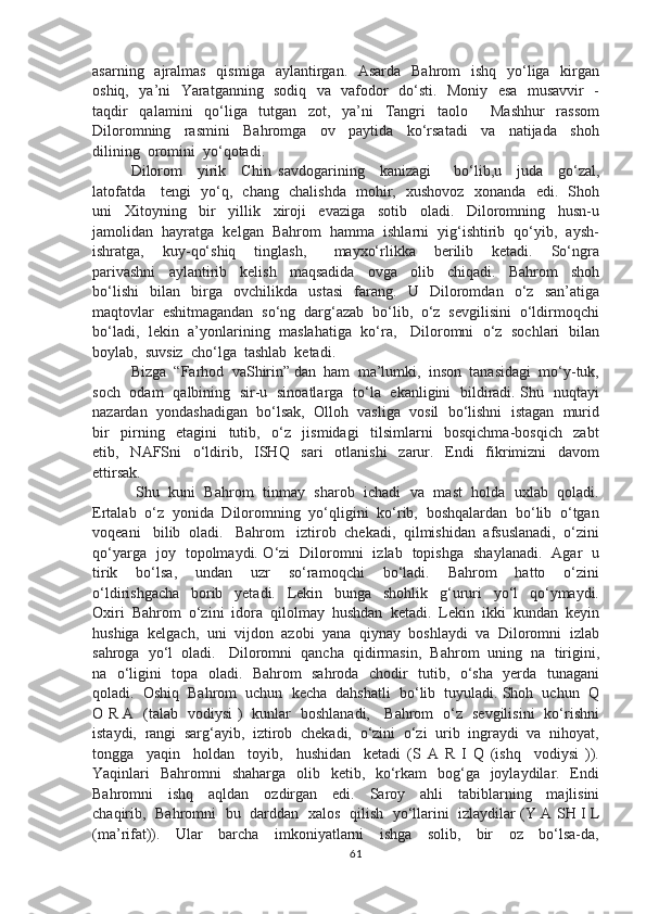 asarning   ajralmas   qismiga    aylantirgan.   Asarda   Bahrom    ishq    yo‘liga   kirgan
oshiq,   ya’ni   Yaratganning   sodiq   va   vafodor   do‘sti.   Moniy   esa   musavvir   -
taqdir     qalamini     qo‘liga     tutgan     zot,     ya’ni     Tangri     taolo         Mashhur     rassom
Diloromning     rasmini     Bahromga     ov     paytida     ko‘rsatadi     va     natijada     shoh
dilining  oromini  yo‘qotadi.
Dilorom     yirik     Chin   savdogarining     kanizagi       bo‘lib,u     juda     go‘zal,
latofatda     tengi   yo‘q,   chang   chalishda   mohir,   xushovoz   xonanda   edi.   Shoh
uni     Xitoyning     bir     yillik     xiroji     evaziga     sotib     oladi.     Diloromning     husn-u
jamolidan  hayratga  kelgan  Bahrom  hamma  ishlarni  yig‘ishtirib  qo‘yib,  aysh-
ishratga,     kuy-qo‘shiq     tinglash,       mayxo‘rlikka     berilib     ketadi.     So‘ngra
parivashni     aylantirib     kelish     maqsadida     ovga     olib     chiqadi.     Bahrom     shoh
bo‘lishi     bilan     birga     ovchilikda     ustasi     farang.     U     Diloromdan     o‘z     san’atiga
maqtovlar  eshitmagandan  so‘ng  darg‘azab  bo‘lib,  o‘z  sevgilisini  o‘ldirmoqchi
bo‘ladi,  lekin  a’yonlarining   maslahatiga  ko‘ra,    Diloromni   o‘z  sochlari   bilan
boylab,  suvsiz  cho‘lga  tashlab  ketadi.
Bizga  “Farhod  vaShirin” dan  ham  ma’lumki,  inson  tanasidagi  mo‘y-tuk,
soch   odam   qalbining   sir-u   sinoatlarga   to‘la   ekanligini   bildiradi. Shu   nuqtayi
nazardan  yondashadigan  bo‘lsak,  Olloh  vasliga  vosil  bo‘lishni  istagan  murid
bir     pirning     etagini     tutib,     o‘z     jismidagi     tilsimlarni     bosqichma-bosqich     zabt
etib,     NAFSni     o‘ldirib,     ISHQ     sari     otlanishi     zarur.     Endi     fikrimizni     davom
ettirsak.
 Shu  kuni  Bahrom  tinmay  sharob  ichadi  va   mast  holda  uxlab  qoladi.
Ertalab  o‘z  yonida  Diloromning  yo‘qligini  ko‘rib,  boshqalardan  bo‘lib  o‘tgan
voqeani   bilib  oladi.   Bahrom   iztirob  chekadi,  qilmishidan  afsuslanadi,  o‘zini
qo‘yarga   joy   topolmaydi. O‘zi   Diloromni   izlab   topishga   shaylanadi.   Agar   u
tirik     bo‘lsa,     undan     uzr     so‘ramoqchi     bo‘ladi.     Bahrom     hatto     o‘zini
o‘ldirishgacha     borib     yetadi.     Lekin     bunga     shohlik     g‘ururi     yo‘l     qo‘ymaydi.
Oxiri  Bahrom  o‘zini  idora  qilolmay  hushdan  ketadi.  Lekin  ikki  kundan  keyin
hushiga  kelgach,  uni  vijdon  azobi  yana  qiynay  boshlaydi  va  Diloromni  izlab
sahroga  yo‘l  oladi.   Diloromni  qancha  qidirmasin,  Bahrom  uning  na  tirigini,
na   o‘ligini   topa   oladi.   Bahrom   sahroda   chodir   tutib,   o‘sha   yerda   tunagani
qoladi.  Oshiq  Bahrom  uchun  kecha  dahshatli  bo‘lib  tuyuladi. Shoh  uchun  Q
O R A   (talab   vodiysi )   kunlar   boshlanadi,     Bahrom   o‘z   sevgilisini   ko‘rishni
istaydi,  rangi  sarg‘ayib,  iztirob  chekadi,  o‘zini  o‘zi  urib  ingraydi  va  nihoyat,
tongga     yaqin     holdan     toyib,     hushidan     ketadi   (S   A   R   I   Q   (ishq     vodiysi   )).
Yaqinlari    Bahromni    shaharga   olib   ketib,   ko‘rkam    bog‘ga   joylaydilar.   Endi
Bahromni     ishq     aqldan     ozdirgan     edi.     Saroy     ahli     tabiblarning     majlisini
chaqirib,   Bahromni   bu   darddan   xalos   qilish   yo‘llarini   izlaydilar (Y A SH I L
(ma’rifat)).     Ular     barcha     imkoniyatlarni     ishga     solib,     bir     oz     bo‘lsa-da,
61 