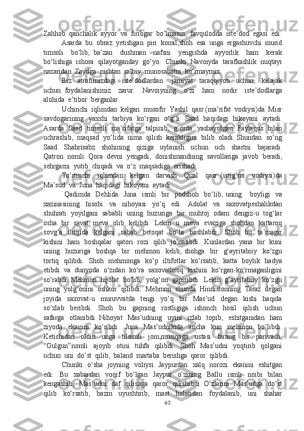 Zahhob  qanchalik  ayyor  va  firibgar  bo‘lmasin,  favqulodda  iste’dod  egasi  edi.
Asarda  bu  obraz  yetishgan  piri  komil,shoh  esa  unga  ergashuvchi  murid
timsoli     bo‘lib,   ba’zan     dushman   –nafsni     yengishda     ayyorlik     ham     kerak
bo‘lishiga  ishora  qilayotganday  go‘yo.  Chunki  Navoiyda  tarafkashlik  nuqtayi
nazaridan  Zaydga  nisbtan  salbiy  munosabatni  ko‘rmaymiz. 
Biz     atrofimizdagi     iste’dodlardan       jamiyat     taraqqiyoti     uchun,     kelajak
uchun   foydalanishimiz     zarur.     Navoiyning     o‘zi     ham     nodir     iste’dodlarga
alohida  e’tibor  berganlar.
Uchinchi  iqlimdan  kelgan  musofir  Yashil  qasr (ma’rifat  vodiysi)da  Misr
savdogarining   yaxshi    tarbiya   ko‘rgan   o‘g‘li   Saad   haqidagi   hikoyani   aytadi.
Asarda   Saad   timsoli   ma’rifatga   talpinib,   g‘orda   yashayotgan   Faylaqus   bilan
uchrashib,  maqsad  yo‘lida  nima  qilish  kerakligini  bilib  oladi. Shundan  so‘ng
Saad     Shahrisabz     shohining     qiziga     uylanish     uchun     uch     shartni     bajaradi.
Qatron  nomli  Qora  devni  yengadi,  donishmandning  savollariga  javob  beradi,
sehrgarni  yutib  chiqadi  va  o‘z  maqsadiga  erishadi.
To‘rtinchi     iqlimdan     kelgan     darvish     Qizil     qasr   (istig‘no     vodiysi)da
Ma’sud  va  Juna  haqidagi  hikoyani  aytadi.
  Qadimda     Dehlida     Juna     ismli     bir     podshoh     bo‘lib,   uning       boyligi     va
xazinasining     hisobi     va     nihoyasi     yo‘q     edi.     Adolat     va     saxovatpeshalikdan
shuhrati   yoyilgani   sababli  uning  huzuriga  bir   muhtoj  odam   dengiz-u  tog‘lar
osha   bir   savat   meva   olib   kelibdi.   Lekin   u   meva   evaziga   shohdan   kattaroq
sovg‘a     ilinjida     kelgani     sabab     betoqat     bo‘la     boshlabdi.     Shoh     bu     ta’magir
kishini   ham   boshqalar   qatori   rozi   qilib   jo‘natibdi.   Kunlardan   yana   bir   kuni
uning     huzuriga     boshqa     bir     mehmon     kelib,   shohga     bir     g‘ayritabiiy     ko‘zgu
tortiq   qilibdi.   Shoh   mehmonga   ko‘p   iltifotlar   ko‘rsatib,   katta   boylik   hadya
etibdi  va  dunyoda  o‘zidan  ko‘ra  saxovatliroq  kishini  ko‘rgan-ko‘rmaganligini
so‘rabdi. Mehmon  hijolat  bo‘lib,  yolg‘on  gapiribdi.  Lekin  g‘ayritabiiy  ko‘zgu
uning  yolg‘onini  oshkor  qilibdi.  Mehmon  shunda  Hindistonning  Taraz  degan
joyida     saxovat-u     muruvvatda     tengi     yo‘q     bir     Mas’ud     degan     kishi     haqida
so‘zlab     beribdi.     Shoh     bu     gapning     rostligiga     ishonch     hosil     qilish     uchun
safarga     otlanibdi.   Nihoyat     Mas’udning     uyini     izlab     topib,     eshitganidan     ham
ziyoda     ekanini     ko‘ribdi.     Juna     Mas’udnikida     ancha     kun     mehmon     bo‘libdi.
Ketishidan     oldin     unga     tilsimli     jom,musiqaga     ustasi     farang     bir     parivash,
“Gulgun”nomli     ajoyib     otini     tuhfa     qilibdi.     Shoh     Mas’udni     yoqtirib     qolgani
uchun  uni  do‘st  qilib,  baland  martaba  berishga  qaror  qilibdi.
Chunki   o‘sha   joyning   voliysi   Jaypurdan   xalq   norozi   ekanini   eshitgan
edi.     Bu     xabardan     voqif     bo‘lgan     Jaypur     o‘zining     Ballu     ismli     noibi     bilan
kengashib,   Mas’udni   daf   qilishga   qaror   qilishibdi. O‘zlarini   Mas’udga   do‘st
qilib     ko‘rsatib,     bazm     uyushtirib,     mast     holatidan     foydalanib,     uni     shahar
63 