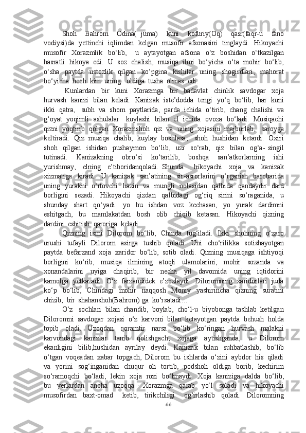 Shoh     Bahrom     Odina(   juma)     kuni     kofuriy(Oq)     qasr(faqr-u     fano
vodiysi)da   yettinchi   iqlimdan   kelgan   musofir   afsonasini   tinglaydi.   Hikoyachi
musofir     Xorazmlik     bo‘lib,       u     aytayotgan     afsona     o‘z     boshidan     o‘tkazilgan
hasratli  hikoya  edi.  U  soz  chalish,  musiqa  ilmi  bo‘yicha  o‘ta  mohir  bo‘lib,
o‘sha     paytda     ustozlik     qilgan     ko‘pgina     kishilar     uning     shogirdlari,     mahorat
bo‘yicha  hech  kim  uning   oldiga  tusha  olmas  edi.  
  Kunlardan     bir     kuni     Xorazmga     bir     badavlat     chinlik     savdogar     xoja
hurvash  kanizi  bilan  keladi.  Kanizak   iste’dodda  tengi  yo‘q   bo‘lib,  har   kuni
ikki  qatra,   subh  va  shom  paytlarida,  parda  ichida  o‘tirib,  chang  chalishi  va
g‘oyat   yoqimli   ashulalar     kuylashi   bilan   el   ichida   ovoza   bo‘ladi.   Musiqachi
qizni  yoqtirib  qolgan  Xorazmshoh  qiz  va  uning  xojasini  majburlab,   saroyga
keltiradi.  Qiz  musiqa  chalib,  kuylay  boshlasa,   shoh  hushidan  ketardi.  Oxiri
shoh     qilgan     ishidan     pushaymon     bo‘lib,     uzr     so‘rab,     qiz     bilan     og‘a-   singil
tutinadi.     Kanizakning     obro‘si     ko‘tarilib,     boshqa     san’atkorlarning     ishi
yurishmay,     elning     e’tiboridanqoladi.   Shunda       hikoyachi     xoja     va     kanizak
xizmatiga     kiradi.     U     kanizak     san’atining     sir-asrorlarini     o‘rganish     barobarida
uning   yurakni   o‘rtovchi   hazin   va   mungli   nolasidan   qalbida   qandaydir   dard
borligini     sezadi.     Hikoyachi     qizdan     qalbidagi     og‘riq     sirini     so‘raganida,     u
shunday     shart     qo‘yadi:     yo     bu     ishdan     voz     kechasan,     yo     yurak     dardimni
eshitgach,     bu     mamlakatdan     bosh     olib     chiqib     ketasan.     Hikoyachi     qizning
dardini  eshitish  qaroriga  keladi.  
Qizning   ismi    Dilorom   bo‘lib,   Chinda   tug‘iladi.   Ikki    shohning   o‘zaro
urushi     tufayli     Dilorom     asirga     tushib     qoladi.     Uni     cho‘rilikka     sotishayotgan
paytda  befarzand  xoja  xaridor  bo‘lib,  sotib  oladi.  Qizning  musiqaga  ishtiyoqi
borligini     ko‘rib,     musiqa     ilmining     atoqli     ulamolarini,     mohir     sozanda     va
xonandalarini     uyiga     chaqirib,     bir     necha     yil     davomida     uning     iqtidorini
kamolga  yetkazadi.  O‘z  farzandidek  e’zozlaydi.  Diloromning  xaridorlari  juda
ko‘p     bo‘lib,     Chindagi     mohir     naqqosh     Moniy     yashirincha     qizning     suratini
chizib,  bir  shahanshoh(Bahrom) ga  ko‘rsatadi…
O‘z   sochlari  bilan  chandib,  boylab,  cho‘l-u  biyobonga  tashlab  ketilgan
Diloromni  savdogar  xojasi  o‘z  karvoni  bilan  ketayotgan  paytda  behush  holda
topib     oladi.     Uzoqdan     qoramtir     narsa     bo‘lib     ko‘ringan     hurvash     malakni
karvondagi     kanizlar     tanib     qolishgach,     xojaga     aytishganda,     u     Dilorom
ekanligini     bilib,hushidan     ayrilay     deydi.     Kanizak     bilan     suhbatlashib,     bo‘lib
o‘tgan  voqeadan  xabar  topgach,  Dilorom  bu  ishlarda  o‘zini  aybdor  his  qiladi
va    yorini    sog‘inganidan     chuqur    oh   tortib,    podshoh   oldiga   borib,    kechirim
so‘ramoqchi   bo‘ladi,   lekin   xoja   rozi   bo‘lmaydi.   Xoja   kaniziga   dalda   bo‘lib,
bu     yerlardan     ancha     uzoqqa   -   Xorazmga     qarab     yo‘l     soladi     va     hikoyachi
musofirdan     baxt-omad       ketib,     tirikchiligi       og‘irlashib     qoladi.     Diloromning
66 