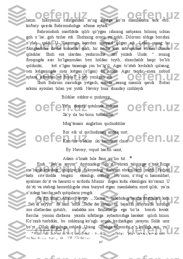 hazin         hikoyasini     eshitgandan     so‘ng     shartga     ko‘ra     mamlakatni     tark     etib,
kofuriy  qasrda  Bahromshohga   afsona  aytadi.
Bahromshoh   mastlikda   qilib   qo‘ygan   ishining   natijasini   bilmoq   uchun
goh  o ‘lar,  goh  tirilar  edi.  Shohning  oromi  yo‘qolib,  Dilorom  oldiga  borishni
o‘ylab       qoldi.     U     Xorazmga     borishni     maqsad     qilgan     edi.     Lekin     uning     bu
fikrigaarkoni  davlat  monelik   qilib,  bir  necha  kun  sabr-qanoat  etishni  iltimos
qiladilar.     Shoh     esa     ulardan     yashirincha       xat     yozadi.     Unda:     “…sening
firoqingda     asir     bo‘lganimdan     beri     holdan     toyib,     shunchalik     haqir     bo‘lib
qoldimki,  …  kel  o‘lgan  tanamga  jon  bo‘lg‘il.  Agar  to‘xtab  kechikib  qolsang,
sen     kelganingda     men     ketgan   (o‘lgan)     bo‘laman.     Agar     taqdir     meni     nobud
aylasa,  afsusdan  ne  foyda?” – deb  yozilgan  edi.
Shoh   Bahrom   murodiga   yetgach,   oxirda     uning   manzili   qaridi .   Butun
arkoni  ayonlari  bilan  yer  yutdi.  Navoiy  buni  shunday  izohlaydi:
                            Bildilar  oshkor-u  pinhoniy,
                            Yo‘q   ekanni  qutulmak  imkoni.
                             Sa’y  ila  bir-birin  tutushtilar,
                             Mug‘tanam   anglabon  quchushtilar.
                             Bor  edi  ul  quchushmaq  andaq  rust,
                             Kim  bir  o‘ldilar   iki  hamdam  chust...
                            …Ey  Navoiy,  vujud  harfin  unut,
                             Adam  o‘lmak  bila  fano  yo‘lin  tut… 81
Endi   “Sab’ai  sayyor”  dostonidagi  “do‘st”  obrazi  talqiniga  o‘tsak.Bizga
ma’lumki,asardagi     qoliplovchi     hikoyadagi     Bahrom   obrazi   ham     xuddi     Farhod
kabi     iste’dodda     tengsiz       ekanligi,   otabegi     No‘mon,   o‘rtog‘-u   hamsuhbat,
ajralmas   do‘st   va   hamroz-u   sirdoshi   Munzir     degan   kishi   ekanligini   ko‘ramiz.   U
do‘sti  va otabegi hamrohligida otasi bunyod etgan   mamlakatni ozod qildi,   ya’ni
o‘zidagi barcha nafs qutqularni yengdi.
So’fiy  shoir   Alisher Navoiy  ,, Xamsa’’  tarkibidagi barcha dostonlari  kabi
,,Sab’ai sayyor’’ da ham   solik ,,Safar dar vatan’’ ni   bajarish jarayonida   insonga
xos   illatlardan   qutulib,       malakka   xos     fazilatlarga     ega     bo‘la       borish     kerak.
Barcha     yomon   illatlarni     yaxshi   sifatlarga     aylantirishga   harakat     qilish   lozim.
Ko‘rinib turibdiki,   bu   solikning ko‘ngli   orqali   kechadigan   jarayon. Solik   umr
bo‘yi     Olloh   dargohiga   intiladi.   Uning     Ollohga   talpinishi   o‘z   ko‘ngli   sari     yo‘l
81
А.Навоий . Сабъаи  сайёр  (насрий  баёни  билан) — Т.:  Ғафур  Ғулом  номидаги  нашриёт – 
матбаа  бирлашмаси , 1991.  326 -327-бетлар
67 