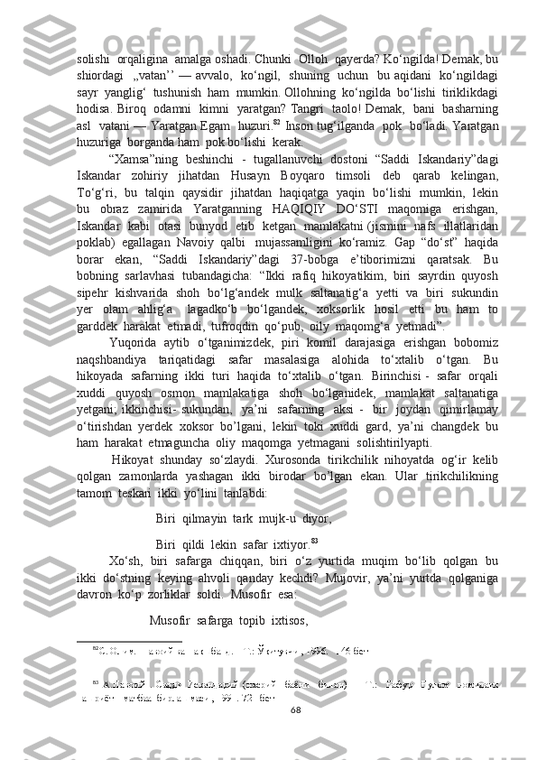 solishi  orqaligina  amalga oshadi. Chunki  Olloh  qayerda? Ko‘ngilda! Demak, bu
shiordagi   ,,vatan’’ — avvalo,   ko‘ngil,   shuning   uchun   bu aqidani   ko‘ngildagi
sayr  yanglig‘  tushunish  ham  mumkin. Ollohning  ko‘ngilda  bo‘lishi  tiriklikdagi
hodisa. Biroq   odamni   kimni   yaratgan? Tangri   taolo! Demak,   bani   basharning
asl   vatani — Yaratgan Egam   huzuri. 82
  Inson tug‘ilganda   pok   bo‘ladi. Yaratgan
huzuriga  borganda ham  pok bo‘lishi  kerak.
“Xamsa”ning   beshinchi   -   tugallanuvchi   dostoni   “Saddi   Iskandariy”dagi
Iskandar     zohiriy     jihatdan     Husayn     Boyqaro     timsoli     deb     qarab     kelingan,
To‘g‘ri,   bu   talqin   qaysidir   jihatdan   haqiqatga   yaqin   bo‘lishi   mumkin,   lekin
bu     obraz     zamirida     Yaratganning     HAQIQIY     DO‘STI     maqomiga     erishgan,
Iskandar   kabi   otasi   bunyod   etib   ketgan   mamlakatni (jismini   nafs   illatlaridan
poklab)  egallagan  Navoiy  qalbi   mujassamligini  ko‘ramiz.  Gap  “do‘st”  haqida
borar     ekan,     “Saddi     Iskandariy”dagi     37-bobga     e’tiborimizni     qaratsak.     Bu
bobning  sarlavhasi  tubandagicha:  “Ikki  rafiq  hikoyatikim,  biri  sayrdin  quyosh
sipehr   kishvarida   shoh   bo‘lg‘andek   mulk   saltanatig‘a   yetti   va   biri   sukundin
yer     olam     ahlig‘a       lagadko‘b     bo‘lgandek,     xoksorlik     hosil     etti     bu     ham     to
garddek  harakat  etmadi,  tufroqdin  qo‘pub,  oily  maqomg‘a  yetmadi”.
Yuqorida   aytib   o‘tganimizdek,   piri   komil   darajasiga   erishgan   bobomiz
naqshbandiya     tariqatidagi     safar     masalasiga     alohida     to‘xtalib     o‘tgan.     Bu
hikoyada  safarning  ikki  turi  haqida  to‘xtalib  o‘tgan.  Birinchisi -  safar  orqali
xuddi     quyosh     osmon     mamlakatiga     shoh     bo‘lganidek,     mamlakat     saltanatiga
yetgani;   ikkinchisi-   sukundan,     ya’ni     safarning     aksi   -     bir     joydan     qimirlamay
o‘tirishdan  yerdek  xoksor  bo’lgani,  lekin  toki  xuddi  gard,  ya’ni  changdek  bu
ham  harakat  etmaguncha  oliy  maqomga  yetmagani  solishtirilyapti.
 Hikoyat  shunday  so‘zlaydi.  Xurosonda  tirikchilik  nihoyatda  og‘ir  kelib
qolgan   zamonlarda   yashagan   ikki   birodar   bo’lgan   ekan.   Ular   tirikchilikning
tamom  teskari  ikki  yo‘lini  tanlabdi:
                    Biri  qilmayin  tark  mujk-u  diyor,
                    Biri  qildi  lekin  safar  ixtiyor. 83
Xo‘sh,  biri  safarga  chiqqan,  biri  o‘z  yurtida  muqim  bo‘lib  qolgan  bu
ikki  do‘stning  keying  ahvoli  qanday  kechdi?  Mujovir,  ya’ni  yurtda  qolganiga
davron  ko‘p  zorliklar  soldi.  Musofir  esa:
                  Musofir  safarga  topib  ixtisos,  
82
С. Олим.  Навоий ва Нақшбанд. – Т.: Ўқитувчи , 1996.   146-бет
83
  А.Навоий   .   Садди   Искандарий   (насрий     баёни     билан)   —   Т.:     Ғафур     Ғулом     номидаги
нашриёт – матбаа  бирлашмаси , 1991.  721-бет
68 