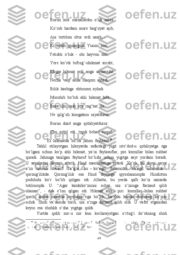                  Burun  xud   mazallatdin  o‘ldi  xalos.
                  Ko‘rub  hardam  amre  bag‘oyat  ajib,
                  Ani  tortibon  eltur  erdi  nasib, -
                  Ki  tushti  guzargohi  Yunon  sori,
                 Yetishti  o‘luk  -  obi  hayvon  sori.
                  Yere  ko‘rdi  tufrog‘-uhikmat  sirisht,
                  Magar  hikmat  erdi  anga  sarnavisht.
                  Necha  vaqt  anda  maqom  ayladi,
                  Bilik  kasbiga  ehtimom  ayladi.
                  Musohib  bo‘lub  ahli  hikmat  bila,
                  Base  ilm  kasb  etti  rag‘bat  ila,
                  Ne  qilg‘oli  kimgakim  niyatdurur,
                  Burun  shart  anga  qobiliyatdurur.
                  Chu  qobil  edi,  topdi  behad  vuquf,
               Ki  hikmatda  bo‘ldi  jahon  faylasuf. 84
Tahlil   etilayotgan   hikoyatda   safardagi   yigit   iste’dod-u   qobiliyatga   ega
bo‘lgani  uchun  ko‘p  ahli  hikmat,  ya’ni  faylasuflar,  piri  komillar  bilan  suhbat
quradi.  Jahonga  tanilgan  faylasuf  bo‘lishi  uchun  yigitga  sayr  yordam  beradi.
U  sayohatini  davom  ettirib,  Hind  mamlakatiga  yetadi.  Xo‘sh,  bu  diyor  qaysi
a’zo     timsoli     dersiz?     To‘g‘ri,     bu   –   ko‘ngil.     Bilamizki,     ko‘ngil     ichimizda   -
qorong‘ilikda.     Qorong‘ilik     esa     Hind     diyoriga     qiyoslanmoqda.     Hindiston
podshohi     ko‘r     bo‘lib     qolgan     edi.     Albatta,     bu     yerda     qalb     ko‘zi     nazarda
tutilmoqda.     U:     “Agar     kimkiko‘zimni     ochsa,     uni     o‘zimga     farzand     qilib
olaman”,   -   deb   e’lon   qilgan   edi.   Hikmat   ahli -   piri     komillar   bilan   suhbat
qurib,   ancha- muncha   tajribaga   ega   bo‘lib,   bir-ikki   kunda   shohning   ko‘zini
ochdi.  Shoh  va’dasida  turib,  uni  o‘ziga  farzand  qilib  oldi.  U  vafot  etganidan
keyin  esa  shohlik  o‘sha  yigitga  qoldi.  
Yurtda     qolib     xor-u     zor     kun     kechirayotgan     o‘rtog‘i     do‘stining     shoh
84
  А.Навоий   .   Садди   Искандарий   (насрий     баёни     билан)   —   Т.:     Ғафур     Ғулом     номидаги
нашриёт – матбаа  бирлашмаси , 1991.  721-бет
69 