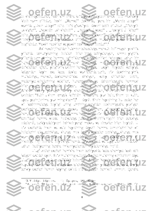 to   she’r   aytibdurlar,   hech   kim   oncha   ko‘p   va   xo‘b   aytqon   emas.     Olti   masnaviy
kitob   nazm   qilibdur,     beshi     ,,Xamsa’’     javobida,     yana   bir     ,,Mantiq   ut-tayr’’
vaznida   ,,Lison   ut-tayr’’   otliq.   To‘rt   g‘azaliyot     devoni   tartib   qilubtur:   ,,G‘aroyib
us-sig‘ar’’,   ,,Navodir   ush-shabob’’ ,   ,,Badoyi’ ul-vasat’’ ,   ,,Favoyid ul- kibar’’
otliq. Yaxshi ruboiyyati ham bor. Yana ,,Mezon ul-avzon’’   otliq aruz   bitibdur…
Forsiy     nazmda     ,,Foniy   taxallus   qilibdur.   Yana   musiqiyda   yaxshi   nimalar
bog‘labdur. Yaxshi naqshlari va yaxshi peshravalari bordur’’. 7
Asl nasabi jihatidan hukmron tabaqalarga mansub  bo‘lmagan  yoshlik
yillarida     temuriylarning     bolalari     bilan   birga   tarbiyalangan,     ammo   yigitlik
yillarida turmushning  hamma  og‘irliklarini,  sargardonlikni  istiqomat  uchun  bir
hujra,   tirikchilik   uchun     tayinli     maosh     topolmay,     moddiy     qiyinchikni   ham,
do‘stlardan     ajrab,     yolg‘izlik   azobini   ham     ko‘rgan,   Husayn     Boyqaro     saroyiga
kelgandan     keyin     esa     katta     davlat     vazifalarida   turib,     o‘z     davrining   yirik
mulkdoriga,   mansab,   davlatmandlikka     erishgan,     saroy     ahllaridan     tortib,
madaniyat   sohalarining     vakillari,     hunarmandlar     va     dehqonlargacha     hammasi
bilan     yaqin     munosabatda     bo‘lgan,     ularning     barcha     kirdikorlarini     bilgan
Alisher     Navoiy     yashagan     tarixiy    sharoit     taqazosidan,     shoir   qalbini     tirnagan
azobdan: “Subh-u shom   emgak   ko‘pidin   ko‘ngluma   yuz   balo, Shom   to   subh,
uyqu  yaqin jonima  yuz  ming sitam”, 8
 –– deydi.  Shoir  hayotining  bu  qadar  har
xil     kechinmalarga    boyligi     uning   umrining    tongidan    oqshomigacha     yozilgan
asarlarning     hamma   tomoniga,     mavzu     doirasiga     ham,     g‘oyaviy     yo‘nalishiga
ham,     janr     xususiyatiga   ham,hamma-hammasiga   o‘z     ta’sirini     o‘tkazdi.     U
atrofidagi  hamma  voqea - hodisalarga  juda  erta  shoirlik nigohi  bilan  qarashga
odatlandi,  turkiy adabiyotni  behisob yangi  mavzu  va  obrazlar  bilan  boyitdi.  U
o‘z   asarlarida   inson   va   xalq   hayotining   deyarli   hamma   tomonlarini har   xil
holatlarini   aks   ettirishga,   shunga   mos   badiiy vositalar   topishga,   shunga   mos
vazn    va    qofiya    tanlashga,       o‘zbek     adabiyotining    lug‘at    boyligini       jonli     til
hisobiga  iloji  boricha  boyitishga  hamda   o‘z  maqsad  va  tuyg‘ularini  ifodalash
uchun   badiiyatning  barcha  imkoniyatlaridan  foydalanishga  intildi.
  Ulug‘   zotlar   asarlari   hamisha   inson   tarbiyasida   katta   ahamiyat   kasb   etib
kelgani azaldan ayon. So‘z mulkining sultoni, fasohat mulkining sohibqironi deya
ulug‘lanadigan   buyuk   mutaffakkir   bobomiz     Alisher   Navoiy   ham   ana   shunday
buyuk   ijodkorlar   safida,   o‘ziga   xos   talabchanlik   bilan   yozilgan   lirik,   epik,   ilmiy,
tarixiy   asarlari   hamon   keyingi   avlod   oldida   turgan   bamisoli   ummon.   Qancha
7
З .  М  . Бобур.  Бобурнома . —   Т .:   Юулдузча ,   1989 .  153-бет
8
 А.Навоий.  Топмадим. –Т.: Ғафур Ғулом номидаги  Адабиёт  ва санъат  нашриёти, 1988. 147-
бет  
8 