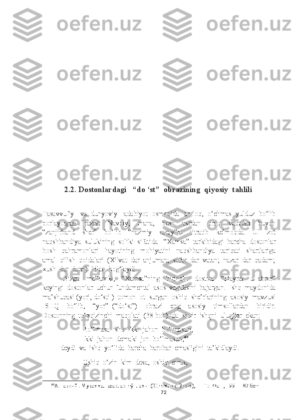            2.2. Dostonlardagi   “do ‘st”  obrazining  qiyosiy  tahlili
Tasavvufiy    va  dunyoviy    adabiyot   osmonida  porloq,   o‘chmas  yulduz  bo‘lib
porlayotgan     hazrat     Navoiy,     mana,     besh     asrdan     ortiq     vaqtdan     buyon
“zanjirband     sher”     bo‘lib     “nazmiy     saroy”ni     titratib     kelmoqda.     Ul     zot
naqshbandiya  sulukining  soliki  sifatida   “Xamsa”  tarkibidagi  barcha  dostonlar
bosh     qahramonlari     hayotining     mohiyatini     naqshbandiya     tariqati     shartlariga
amal  qilish  qoidalari  (Xilvat  dar  anjuman;  safar  dar  vatan;  nazar  dar  qadam;
xush  dar  dam )  bilan  bog‘laydi.
  Bizga     ma’lumki,     “Xamsa”ning     birinchi     dostoni     “Hayrat     ul-abror”
keyingi  dostonlar  uchun fundamental  asos  vazifasini  bajargan.  Ishq  maydonida
ma’shuqasi (yori, do‘sti )  tomon  ot  surgan  oshiq  she’rlarining  asosiy  mavzusi
ISHQ     bo‘lib,     “yor”   (“do‘st”)     obrazi     eng     asosiy     timsollardan     biridir.
Dostonning  to‘qqizinchi  maqolati  (38-bob) ida  shoir  ishqni  ulug‘lar  ekan:
                  Bo‘lmasa  ishq  ikki  jahon  bo‘lmasun,
                       Ikki  jahon  demaki  jon  bo‘lmasun, 89
deydi  va  ishq  yo‘lida  barcha  barobar  emasligini  ta’kidlaydi.
                  Oshiq  o‘zin  kim  desa,  oshiq  emas,
89
А.Навоий . Мукаммал асарлар  тўплами  (20 томлик. 7-том), — Т.:  Фан , 1991  187-бет
72 