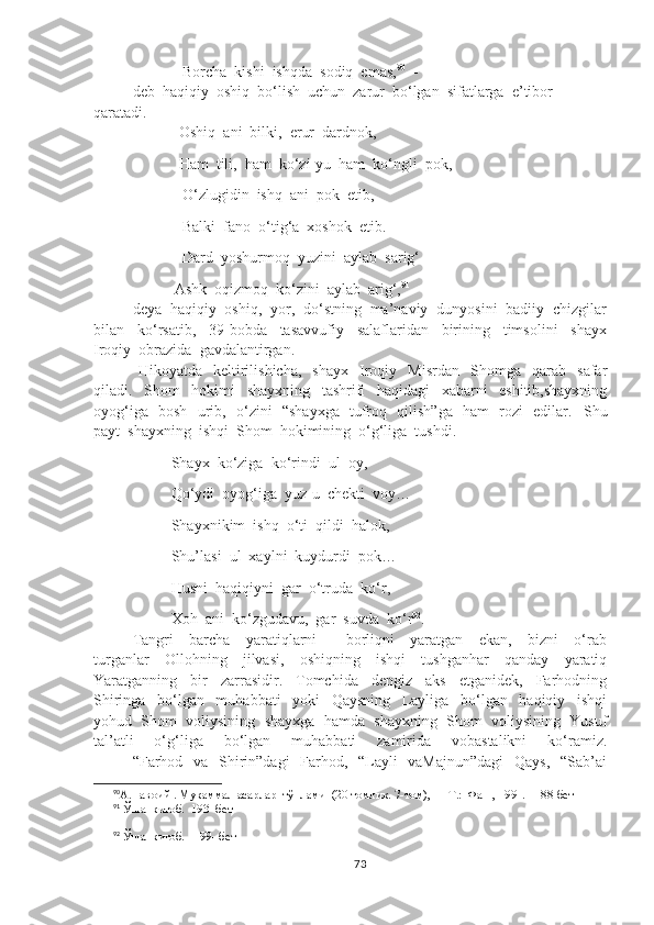                   Borcha  kishi  ishqda  sodiq  emas, 90
  -
deb  haqiqiy  oshiq  bo‘lish  uchun  zarur  bo‘lgan  sifatlarga  e’tibor   
qaratadi.
  Oshiq  ani  bilki,  erur  dardnok,
                 Ham  tili,  ham  ko‘zi-yu  ham  ko‘ngli  pok,
                  O‘zlugidin  ishq  ani  pok  etib,
                  Balki  fano  o‘tig‘a  xoshok  etib.
                  Dard  yoshurmoq  yuzini  aylab  sarig‘
                      Ashk  oqizmoq  ko‘zini  aylab  arig‘, 91
deya  haqiqiy  oshiq,  yor,  do‘stning  ma’naviy  dunyosini  badiiy  chizgilar
bilan     ko‘rsatib,     39-bobda     tasavvufiy     salaflaridan     birining     timsolini     shayx
Iroqiy  obrazida  gavdalantirgan.
  Hikoyatda     keltirilishicha,     shayx     Iroqiy     Misrdan     Shomga    qarab    safar
qiladi.     Shom     hokimi     shayxning     tashrifi     haqidagi     xabarni     eshitib,shayxning
oyog‘iga   bosh   urib,   o‘zini   “shayxga   tufroq   qilish”ga   ham   rozi   edilar.    Shu
payt  shayxning  ishqi  Shom  hokimining  o‘g‘liga  tushdi.
               Shayx  ko‘ziga  ko‘rindi  ul  oy,
               Qo‘ydi  oyog‘iga  yuz-u  chekti  voy…
               Shayxnikim  ishq  o‘ti  qildi  halok,  
               Shu’lasi  ul  xaylni  kuydurdi  pok…
               Husni  haqiqiyni  gar  o‘truda  ko‘r,
               Xoh  ani  ko‘zgudavu,  gar  suvda  ko‘r 92
.
Tangri     barcha     yaratiqlarni   -     borliqni     yaratgan     ekan,     bizni     o‘rab
turganlar     Ollohning     jilvasi,     oshiqning     ishqi     tushganhar     qanday     yaratiq
Yaratganning     bir     zarrasidir.     Tomchida     dengiz     aks     etganidek,     Farhodning
Shiringa     bo‘lgan     muhabbati     yoki     Qaysning     Layliga     bo‘lgan     haqiqiy     ishqi
yohud  Shom  voliysining  shayxga  hamda  shayxning  Shom  voliysining  Yusuf
tal’atli     o‘g‘liga     bo‘lgan     muhabbati     zamirida     vobastalikni     ko‘ramiz.
“Farhod   va   Shirin”dagi    Farhod,   “Layli    vaMajnun”dagi    Qays,    “Sab’ai
90
А.Навоий . Мукаммал асарлар  тўплами  (20 томлик. 7-том), — Т.:  Фан , 1991.   188-бет
91
 Ўша  китоб.  193- бет
92
 Ўша  китоб.   199- бет
73 