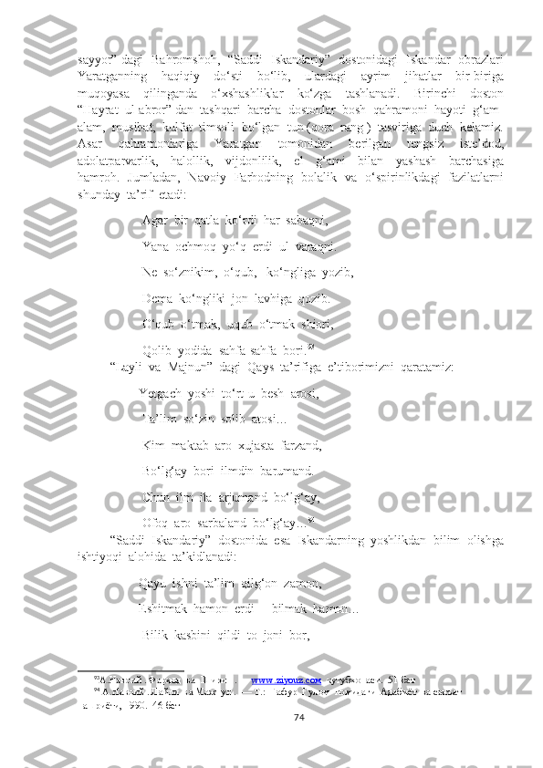 sayyor” dagi   Bahromshoh,   “Saddi   Iskandariy”   dostonidagi   Iskandar   obrazlari
Yaratganning     haqiqiy     do‘sti     bo‘lib,     ulardagi     ayrim     jihatlar     bir-biriga
muqoyasa     qilinganda     o‘xshashliklar     ko‘zga     tashlanadi.     Birinchi     doston
“Hayrat  ul-abror” dan  tashqari  barcha  dostonlar  bosh  qahramoni  hayoti  g‘am-
alam,  musibat,  kulfat  timsoli  bo‘lgan  tun (qora  rang )  tasviriga  duch  kelamiz.
Asar     qahramonlariga     Yaratgan     tomonidan     berilgan     tengsiz     iste’dod,
adolatparvarlik,     halollik,     vijdonlilik,     el     g‘ami     bilan     yashash     barchasiga
hamroh.   Jumladan,   Navoiy   Farhodning   bolalik   va   o‘spirinlikdagi   fazilatlarni
shunday  ta’rif  etadi:
               Agar  bir  qatla  ko‘rdi  har  sabaqni,
               Yana  ochmoq  yo‘q  erdi  ul  varaqni.
               Ne  so‘znikim,  o‘qub,   ko‘ngliga  yozib,
               Dema  ko‘ngliki  jon  lavhiga  qozib.
               O‘qub  o‘tmak,  uqub  o‘tmak  shiori,
               Qolib  yodida  sahfa-sahfa  bori. 93
“Layli  va  Majnun”  dagi  Qays  ta’rifiga  e’tiborimizni  qaratamiz:
              Yetgach  yoshi  to‘rt-u  besh  arosi,
               Ta’lim  so‘zin  solib  atosi…
               Kim  maktab  aro  xujasta  farzand,
               Bo‘lg‘ay  bori  ilmdin  barumand.
               Chun  ilm  ila  arjumand  bo‘lg‘ay, 
               Ofoq  aro  sarbaland  bo‘lg‘ay… 94
“Saddi  Iskandariy”  dostonida  esa  Iskandarning  yoshlikdan  bilim  olishga
ishtiyoqi  alohida  ta’kidlanadi:
              Qayu  ishni  ta’lim  qilg‘on  zamon,
              Eshitmak  hamon  erdi  -  bilmak  hamon…
               Bilik  kasbini  qildi  to  joni  bor,
93
А.Навоий . Фарҳод  ва  Ширин . —  www.ziyouz.cом   кутубхонаси.  51-бет  
94
 А.Навоий . Лайли  ва Мажнун .  — Т.:  Ғафур  Ғулом  номидаги  Адабиёт  ва санъат  
нашриёти, 1990.   46-бет
74 