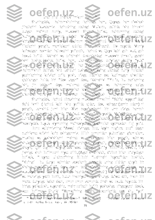                Hunar  bildi  onchaki  imkoni  bor…  95
Shuningdek,       Bahromshohning     Farhodga     ham,     Qaysga     ham   o‘xshash
jihatlarini     kuzatamiz.     Farhodning     otabegi     Mulkoro,     qalbida     ishq     binosini
qurgan     me’mor     Boniy,     musavvir     Shopur     bo‘lsa;     Bahromning     otabegi
Nu’mon,   me’mor     Sinmor,     do‘sti     Munzir,     musavvir     Moniy     timsollarini
kiritganini     ko‘rish     mumkin.     Bahrom     ham     Farhod     kabi     o‘zidagi     NAFS
illatlarini     yengib,     mamlakatni     adolat     bilan     boshqardi.     Ov     paytida     Moniy
ko‘rsatgan  rasmdan  halovatini  yo‘qotib,  Farhod  va  Qays  kabi  goh  xud,  goh
bexud   bo‘ldi.   Ikkinchi    va   to‘rtinchi    dostonlardagi    musavvir    timsoli,   garchi
ismi     boshqa-boshqa     bo‘lsa     ham,     ular     zimmasiga     qo‘yilgan     badiiy     “yuk”
deyarli     bir     xil.     Moniy     timsoli     har     ikki     dostonda     uchraydi.     Qays     va
Bahromshoh  qalbiga   ishq   uchquni  tushgandan   so‘ng   ulardagi   ruhiy  holatdan
yaqinlarining     ko‘zlari     to‘la     yosh,     o‘zga     odamlar     esa     kutilmagan     ahvoldan
ajablangan   holda   biri     “dev   urgan”   desa,     ikkinchisi    “Yo  ‘q,    bu    parilarning
ishi,     jin     tekkan”     deya     malomat     qilib,     Qays     va     Bahromning     aqlga
sig‘maydigan     ahvolini     ko‘rgan     har     kishi     har     xil     xayolga     borar     va     turli
afsonalar     to‘qiydi.     Bu     tasvirlar     ham     o‘xshash     jihatlardan     biridir.    
Shuningdek,  Farhod  obrazining  muxtasar  timsolini  “Sab’ai  sayyor” dagi
Sa’d     ismli     (Farhod     kabi     ishq     yo‘lida     ajdar,     dev,     sehrgar   (temir     odam)   ni
yengib,     Jamshid     jomi     bilan     Xizr     payg‘ambarni     bir     umr     o‘ziga     hamroh
qilgan)  qahramonda  hamda  “Ma’sud  va  Juna” hikoyasida  Ma’sudning  Junaga
tuhfa  qilgan  Jamshid  jomi, gulruxpari,  “Gulgun”  laqabli  otni   kuzatib,  hazrat
Navoiydek   buyuk   siymoning   ma’naviyatiga   tasannolar    aytmasdan   iloj   yo‘q.
Dono   xalqimizning   “Avval    o‘zingga   boq,   keyin   nog‘ora   qoq”   degan
purhikmat  so‘zini  ko‘p  eshitganmiz.  Olloh  tomonidan  yuborilgan  g‘am-alam,
musibat     va     tashvishlarni     mehnat     va     mashaqqat     bilan     yengib,     sabr   va
shukronalikni     doimiy     odatiga     aylantirgan     g‘ayratli,     ma’nan     va     jismonan
chayir,    Qof     tog‘ini     saryog‘dek     kesa     oladigan     so‘fiy     bobomiz,     avvalo,     o‘z
jismiga  shoh  bo‘lmoqni  niyat  qilib, (Agar  sinchiklab,  e’tibor  bilan  o‘qiydigan
bo‘lsak,     “Hayrat     ul-abror”ning     20-bobi     “Uchinchi     hayrat”idan     boshlab,
“Ko‘ngil       bu   dunyo   sahnidan   zavqlanib   turganda   uning   oldidan   ajoyib   bir
shahar     paydo     bo‘ldi”     deya     inson     tana     a’zolarining     tuzilishi,     ularga     xos
xususiyatlar va   ularning   har   biri   haqida   so‘z   boradi ) o‘zi   ko‘zlagan   maqsad
va  manzilga  yetib  borib,  butun  insoniyatni  ham  shunga  da’vat  etib,  inson  bir
marta  dunyoga  kelar  ekan,  omon-omon  zamonda  tinch  va  osuda  hayotda  bir-
biriga  yelkadosh,  suyanchiq,  mehr-oqibatli  bo‘lib  yashashga  o‘rgatyapti  desak,
xato     bo‘lmas.     Chunki     “Xamsa”ning     barcha     dostonlarida     ana     shu     “yo‘l
95
  А.Навоий   .   Садди   Искандарий   (насрий     баёни     билан)   —   Т.:   Ғафур     Ғулом     номидаги
нашриёт – матбаа  бирлашмаси , 1991. 85-бет
75 