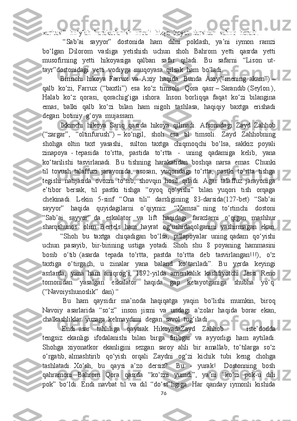 xaritasi”  bo‘ylab  harakatlanish  orqali  bizga  hayot  darsidan  saboq  beradi.  
  “Sab’ai     sayyor”     dostonida     ham     dilni     poklash,     ya’ni     iymon     ramzi
bo‘lgan     Dilorom     vasliga     yetishish     uchun     shoh     Bahrom     yetti     qasrda     yetti
musofirning     yetti     hikoyasiga     qalban     safar     qiladi.     Bu     safarni     “Lison     ut-
tayr”dostonidagi  yetti  vodiyga  muqoyasa  qilsak  ham  bo‘ladi.
Birinchi  hikoya  Farrux  va  Axiy  haqida.  Bunda  Axiy(“mening  akam”) –
qalb  ko‘zi,  Farrux  (“baxtli”)  esa  ko‘z  timsoli.  Qora  qasr – Sarandib (Seylon ),
Halab  ko‘z   qorasi,  qorachig‘iga   ishora.   Inson   borliqqa  faqat  ko‘zi   bilangina
emas,     balki     qalb    ko‘zi    bilan   ham    nigoh   tashlasa,     haqiqiy    baxtga    erishadi
degan  botiniy  g‘oya  mujassam.  
Ikkinchi  hikoya  Sariq  qasrda  hikoya  qilinadi.  Afsonadagi  Zayd  Zahhob
(“zargar”,     “oltinfurush”)   –   ko‘ngil,     shoh     esa     til     timsoli.     Zayd     Zahhobning
shohga   oltin   taxt    yasashi,      sulton    taxtga   chiqmoqchi    bo‘lsa,   sakkiz    poyali
zinapoya   -   tepasida     to‘rtta,     pastida     to‘rtta     -     uning     qadamiga     kelib,     yana
ko‘tarilishi  tasvirlanadi.  Bu   tishning  harakatidan  boshqa   narsa  emas.  Chunki
til  tovush  talaffuzi  jarayonida,  asosan,  yuqoridagi  to‘rtta,  pastki  to‘rtta  tishga
tegishi  natijasida  ovozni  to‘sib,  shovqin  hosil  qiladi.  Agar  talaffuz  jarayoniga
e’tibor     bersak,     til     pastki     tishga     “oyoq     qo‘yishi”     bilan     yuqori     tish     orqaga
chekinadi.     Lekin     5-sinf     “Ona     tili”     darsligining     83-darsida(127-bet)     “Sab’ai
sayyor”     haqida     quyidagilarni     o‘qiymiz:     “Xamsa”   ning     to‘rtinchi     dostoni
“Sab’ai     sayyor”   da     eskalator     va     lift     haqidagi     farazlarni     o‘qigan     mashhur
sharqshunos     olim   Bertels   ham   hayrat   og‘ushidaqolganini   yashirmagan   ekan.
“Shoh   bu   taxtga   chiqadigan   bo‘lsa,   pillapoyalar   uning qadam   qo‘yishi
uchun   pasayib,   bir-birining   ustiga   yotadi.   Shoh   shu   8   poyaning   hammasini
bosib     o‘tib   (asarda     tepada     to‘rtta,     pastda     to‘rtta     deb     tasvirlangan!!!),     o‘z
taxtiga     o‘tirgach,     u     zinalar     yana     baland     ko‘tariladi”.     Bu     yerda     keyingi
asrlarda,   yana   ham   aniqrog‘i,   1892-yilda   amerikalik   kashfiyotchi   Jessi   Reno
tomonidan     yasalgan     eskalator     haqida     gap     ketayotganiga     shubha     yo‘q.
(“Navoiyshunoslik”  dan) “
  Bu     ham     qaysidir     ma’noda     haqiqatga     yaqin     bo‘lishi     mumkin,     biroq
Navoiy   asarlarida   “so‘z”   inson   jismi   va   undagi   a’zolar   haqida   borar   ekan,
chalkashliklar  yuzaga  kelmaydimi  degan  savol  tug‘iladi.
 Endi  asar    tahliliga    qaytsak.  HikoyadaZayd    Zahhob             iste’dodda
tengsiz   ekanligi    ifodalanishi    bilan   birga   firibgar   va   ayyorligi   ham   aytiladi.
Shohga   xiyonatkor   ekanligini   sezgan   saroy   ahli   bir   amallab,   to‘tilarga   so‘z
o‘rgatib,   almashtirib     qo‘yish     orqali     Zaydni     og‘zi     kichik     tubi     keng     chohga
tashlatadi.   Xo‘sh,     bu     qaysi     a’zo     dersiz?       Bu     -     yurak!       Dostonning     bosh
qahramoni     Bahrom     Qora     qasrda     “ko‘zni     yumdi”,     ya’ni     “ko‘zi     pok-u     dili
pok”  bo‘ldi.  Endi  navbat  til  va  dil  “do‘st”ligiga.  Har  qanday  iymonli  kishida
76 