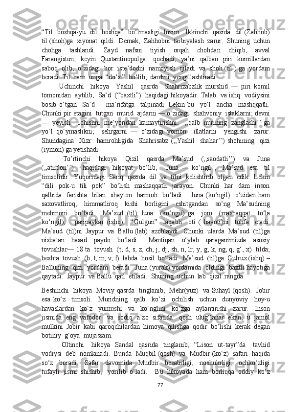 “Til   boshqa-yu   dil   boshqa”   bo‘lmasligi   lozim.   Ikkinchi   qasrda   dil (Zahhob)
til (shoh)ga  xiyonat  qildi.  Demak,  Zahhobni  tarbiyalash  zarur.  Shuning  uchun
chohga     tashlandi.     Zayd     nafsni     tiyish     orqali     chohdan     chiqib,     avval
Farangiston,    keyin   Qustantinopolga      qochadi,   ya’ni    qalban    piri    komillardan
saboq  olib,  o‘zidagi  bor  iste’dodni  namoyish  qiladi  va  shoh (til ) ga  yordam
beradi. Til  ham  unga  “do‘st”  bo‘lib,  dardini  yengillashtiradi.
Uchinchi     hikoya     Yashil     qasrda     Shahrizabzlik   murshid   —   piri   komil
tomonidan  aytilib,  Sa’d  (“baxtli”)  haqidagi hikoyadir. Talab  va ishq  vodiysini
bosib   o‘tgan     Sa’d         ma’rifatga     talpinadi.   Lekin   bu     yo‘l     ancha     mashqqatli.
Chunki pir etagini  tutgan  murid  ajdarni — o‘zidagi  shahvoniy  istaklarni; devni
—  yeyish -  ichishni  me’yoridan  kamaytirishni,   ,,qalb  nurining  zanglashi’’ ga
yo‘l   qo‘ymaslikni;     sehrgarni   —   o‘zidagi   yomon     illatlarni     yengishi     zarur.
Shundagina     Xizr     hamrohligida     Shahrisabz   (,,Yashil     shahar’’)   shohining     qizi
(iymon) ga yetishadi.
  To’rtinchi     hikoya     Qizil     qasrda     Ma’sud     (,,saodatli’’)     va     Juna
(,,atirdon’’)       haqidagi     hikoyat     bo‘lib,       Juna   —   ko‘ngil   ,     Ma’sud     esa     til
timsolidir.  Yuqoridagi  Sariq  qasrda  dil  va  tilni  kelishtirib  olgan  edik.  Lekin
“dili     pok-u     tili     pok”     bo‘lish     mashaqqatli     jarayon.     Chunki     har     dam     inson
qalbida    farishta     bilan    shayton    hamroh    bo‘ladi.      Juna  (ko‘ngil)     o‘zidan   ham
saxovatliroq,     himmatliroq     kishi     borligini     eshitgandan     so‘ng     Ma’sudning
mehmoni     bo‘ladi.     Ma’sud   (til)   Juna     (ko‘ngil)   ga     jom     (mashaqqat     to‘la
ko‘ngil),       paripaykar   (ishq),     “Gulgun”     laqabli     oti   (   hayoti)ni     tuhfa     etadi.
Ma’sud  (til)ni  Jaypur  va  Ballu (lab)  azoblaydi.  Chunki  ularda  Ma’sud  (til)ga
nisbatan     hasad     paydo     bo‘ladi.       Mantiqan     o‘ylab     qaraganimizda     asosiy
tovushlar–– 18 ta   tovush   (t, d, s, z, ch, j, dj, sh, n, lr, y, g, k, ng, q, g‘, x)   tilda;
beshta  tovush  (b, t, m, v, f)  labda  hosil  bo‘ladi.  Ma’sud  (til)ga  Gulrux (ishq) –
Balluning  qizi  yordam   beradi.   Juna (yurak) yordamida   oldingi   baxtli hayotiga
qaytadi.  Jaypur  va Ballu  qatl  etiladi.  Shuning  uchun  lab  qizil  rangda. 
Beshinchi   hikoya   Moviy qasrda   tinglanib,   Mehr(yuz)   va Suhayl (qosh).   Jobir
esa   ko‘z     timsoli.     Muridning     qalb     ko‘zi     ochilish     uchun     dunyoviy     hoy-u
havaslardan     ko‘z     yumushi     va     ko‘nglini     ko‘zga     aylantirishi     zarur.     Inson
jismida  eng  vafodor   va  sodiq  a’zo  sifatida   qosh  ulug‘lanar  ekan,  u  jamol
mulkini  Jobir  kabi  qaroqchilardan  himoya  qilishga  qodir  bo‘lishi  kerak  degan
botiniy  g‘oya  mujassam.
  Oltinchi       hikoya     Sandal     qasrida     tinglanib,     “Lison     ut-tayr”da       tavhid
vodiysi  deb  nomlanadi.  Bunda  Muqbil (qosh)  va  Mudbir (ko‘z)  safari  haqida
so‘z     boradi.     Safar     davomida     Mudbir     besabrligi,     noshukrligi,     ochko‘zligi
tufayli  jismi  shishib,   yorilib  o‘ladi.    Bu  hikoyada  ham  borliqqa  oddiy  ko‘z
77 