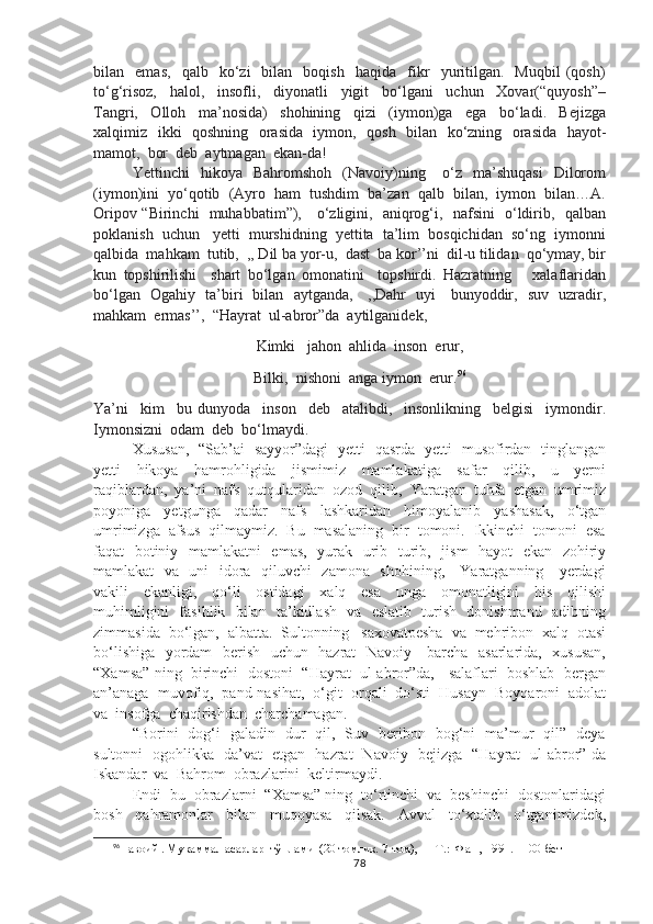 bilan    emas,     qalb    ko‘zi     bilan     boqish     haqida    fikr     yuritilgan.     Muqbil   (qosh)
to‘g‘risoz,     halol,     insofli,     diyonatli     yigit     bo‘lgani     uchun     Xovar(“quyosh”–
Tangri,     Olloh     ma’nosida)     shohining     qizi     (iymon)ga     ega     bo‘ladi.     Bejizga
xalqimiz   ikki   qoshning   orasida   iymon,   qosh   bilan   ko‘zning   orasida   hayot-
mamot,  bor  deb  aytmagan  ekan-da!  
Yettinchi     hikoya    Bahromshoh     (Navoiy)ning      o‘z     ma’shuqasi     Dilorom
(iymon)ini  yo‘qotib  (Ayro  ham  tushdim  ba’zan  qalb  bilan,  iymon  bilan…A.
Oripov “Birinchi   muhabbatim”),     o‘zligini,   aniqrog‘i,   nafsini   o‘ldirib,   qalban
poklanish  uchun   yetti  murshidning  yettita  ta’lim  bosqichidan  so‘ng  iymonni
qalbida  mahkam  tutib,  ,, Dil ba yor-u,  dast  ba kor’’ni  dil-u tilidan  qo‘ymay, bir
kun   topshirilishi     shart   bo‘lgan   omonatini     topshirdi.   Hazratning       xalaflaridan
bo‘lgan   Ogahiy   ta’biri   bilan   aytganda,     ,,Dahr   uyi     bunyoddir,   suv   uzradir,
mahkam  ermas’’,  “Hayrat  ul-abror”da  aytilganidek,
Kimki   jahon  ahlida  inson  erur,
Bilki,  nishoni  anga iymon  erur. 96
Ya’ni     kim     bu   dunyoda     inson     deb     atalibdi,     insonlikning     belgisi     iymondir.
Iymonsizni  odam  deb  bo‘lmaydi.
Xususan,   “Sab’ai   sayyor”dagi   yetti   qasrda   yetti   musofirdan   tinglangan
yetti     hikoya     hamrohligida     jismimiz     mamlakatiga     safar     qilib,     u     yerni
raqiblardan,  ya’ni  nafs  qutqularidan  ozod  qilib,  Yaratgan  tuhfa  etgan  umrimiz
poyoniga     yetgunga     qadar     nafs     lashkaridan     himoyalanib     yashasak,     o‘tgan
umrimizga  afsus  qilmaymiz.  Bu  masalaning  bir  tomoni.  Ikkinchi  tomoni  esa
faqat   botiniy   mamlakatni    emas,    yurak   urib   turib,   jism    hayot    ekan   zohiriy
mamlakat   va   uni   idora   qiluvchi   zamona   shohining,     Yaratganning     yerdagi
vakili     ekanligi,     qo‘li     ostidagi     xalq     esa     unga     omonatligini     his     qilishi
muhimligini   fasihlik   bilan   ta’kidlash   va   eslatib   turish   donishmand   adibning
zimmasida  bo‘lgan,  albatta.  Sultonning   saxovatpesha  va  mehribon  xalq  otasi
bo‘lishiga   yordam   berish   uchun   hazrat   Navoiy     barcha   asarlarida,   xususan,
“Xamsa” ning  birinchi  dostoni  “Hayrat  ul-abror”da,   salaflari  boshlab  bergan
an’anaga  muvofiq,  pand-nasihat,  o‘git  orqali  do‘sti  Husayn  Boyqaroni  adolat
va  insofga  chaqirishdan  charchamagan.                
“Borini   dog‘i   galadin   dur   qil,   Suv   beribon   bog‘ni   ma’mur   qil”   deya
sultonni   ogohlikka   da’vat   etgan   hazrat   Navoiy   bejizga   “Hayrat   ul-abror” da
Iskandar  va  Bahrom  obrazlarini  keltirmaydi.  
Endi  bu  obrazlarni  “Xamsa” ning  to‘rtinchi  va  beshinchi  dostonlaridagi
bosh     qahramonlar     bilan     muqoyasa     qilsak.     Avval     to‘xtalib     o‘tganimizdek,
96
Навоий . Мукаммал асарлар  тўплами  (20 томлик. 7-том), — Т.:  Фан , 1991 .    100- бет
78 