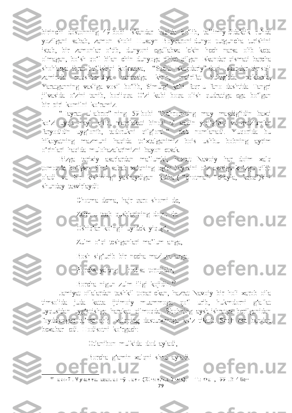 birinchi    dostonning    49-bobi    Iskandar    haqida   bo‘lib,   ta’limiy-didaktik   ruhda
yozilgani   sabab,   zamon   shohi    Husayn    Boyqaroni  dunyo   turguncha   turishini
istab,     bir     zamonlar     o‘tib,     dunyoni     egallabva     lekin     hech     narsa     olib     keta
olmagan,  bo‘sh  qo‘l  bilan  chin  dunyoga  rihlat  qilgan  Iskandar  qismati  barcha
shohlarga  ibrat  bo‘lishini  ko‘rsatsa,    “Saddi  Iskandariy” dagi  Iskandar  timsoli
zamirida     naqshbandiya     tariqatiga     kirib,     ma’rifat     bulog‘ida     poklanib,
Yaratganning  vasliga  vosil  bo‘lib,  Simurg‘  kabi  faqr-u  fano  dashtida  Tangri
jilvasida   o‘zini   tanib,   borliqqa   O‘zi   kabi   boqa   olish   qudratiga   ega   bo‘lgan
bir  piri  komilni  ko‘ramiz.
“Hayrat     ul-abror”   ning     59-bobi     “Bahromning     may     mastlig‘idin     baxti
ko‘zi  uyqu  mayli  qilib,  mamlakati  binosi  ul  seldin  yiqilg‘oni  va  mazlumlar
faryodidin     uyg‘onib,     tadorukni     qilg‘oni   “       deb     nomlanadi.     Yuqorida     bu
hikoyatning     mazmuni     haqida     to‘xtalganimiz     bois     ushbu     bobning     ayrim
o‘rinlari  haqida  mulohazalarimizni  bayon  etsak.  
Bizga     tarixiy     asarlardan     ma’lumki,     hazrat     Navoiy     har     doim     xalq
tomonda  bo‘lgan.  Shul  sabab  xalqning  og‘ir  hayotini  o‘z  asariga  ko‘zgu  qilib
oladi     va     bir     kishining     yashaydigan     kulba   (   “chotma”-   “chayla,     kapa”)sini
shunday  tasvirlaydi:
               Chotma  dema,  hajr  qaro  shomi  de,
               Zulm-u  taab  qushlarining  domi  de.
               Oshiqlar  ko‘ngli  uyidek  yiqug‘,
               Zulm  o‘qi  teshganlari  ma’lum  anga,
               Bosh  sig‘urib  bir  necha  mazlum  anga.
               Borcha  yalang  -  hodisa  torojidin,
               Borcha  nigun  zulm  iligi  kojidin. 97
Jamiyat  oilalardan  tashkil  topar  ekan,  hazrat  Navoiy  bir  holi  xarob  oila
timsolida     juda     katta     ijtimoiy     muammoga     qo‘l     urib,     hukmdorni     g‘aflat
uyqusidan  uyg‘otishga  harakat  qilmoqda.  Shohning  aysh-ishratga  berilganidan
foydalangan  ta’ma  ahli   xalqning  dasturxoniga  ko‘z  tikadi.  Shoh  esa  bundan
bexabar   edi.  Hodisotni  ko‘rgach:
                      Otlanibon  mulkida  dod  ayladi,
                      Borcha  g‘amin  xalqni  shod  ayladi.
97
Навоий . Мукаммал асарлар  тўплами  (20 томлик. 7-том). — Т.:  Фан , 1991. 314-бет
79 