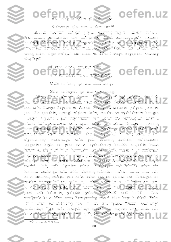                       Adl  aning  ko‘ngliga  qilg‘ach  guzar,
                      Kishvariga  qildi  ham  ul  dam  asar. 98
Adolat     hukmron     bo‘lgan     joyda     xalqning     hayoti     farovon     bo‘ladi.
Mehnatidan,     turmushidan     rozi     bo‘lgan     el     davlat     xazinasiga     o‘z     hissasini
qo‘shadi.   Xazinaning   ko‘pligi   chegaralar   daxlsizligi   va   uni   kengaytira   olish
imkoniyati  demakdir.  Shu  sabab  mutafakkir  adib  “Kasalni  davolashdan  ko‘ra
uning  oldini  olgan  ma’qul”  deb  biladi  va  do‘sti  Husayn  Boyqaroni   shunday
ulug‘laydi:
                    Xusravi  g‘oziki  emastur  dame,
                    Kim  yemagay,  mulk-u  raiyat  g‘ami,
                    Mulki  ne  tong,  gar  erur  obod  aning,
                    Xalqi  ne  hayrat,  gar  erur  shod  aning.
“Xamsa” ning  to‘rtinchi  dostoni  “Sab’ai  sayyor” dagi  Bahrom   timsolida
esa  ham  botiniy,  ham  zohiriy  mohiyat   mujassam  ekanligini  ko‘ramiz.  Ya’ni
ikki  do‘st  Husayn  Boyqaro  va  Alisher  Navoiy  bu  dostonda   go‘yoki   jism  va
jon.   Bir  qarashda,  ilgarigi  talqinga  ko‘ra,  maishat  va  aysh-ishratga  berilgan
Husayn     Boyqaro     qilgan     qoyilmaqom     ishi     uchun     o‘z     kanizagidan     tahsin-u
ofarin,     lutf-u     maqtovlar     eshitmagani     sabab     jahl     ustida     Diloromni     o‘zining
uzun     sochlariga     chandib     bog‘lab     cho‘l-u     biyobonga     tashlab     ketishi,     kayfi
tarqagandan     keyin     esa     parivashi     ishqida     kuyib     kul     bo‘lishi;     tavba     qilishi,
a’yonlarining     maslahatiga     ko‘ra     yetti     qasrning     qurilishi;     ma’shuqasini
topgandan     keyin     esa     yana     ov     va     aysh-ishratga     berilishi     natijasida     butun
harami-yu  a’yonlari  bilan  hammasini   usti  ko‘m-ko‘k   maysa   bilan   qoplangan
ilgarigi     botqoqning     ko‘zi     ochilib,     yutib     ketishi     tasvirlangan   bo‘lsa;     keyingi
talqinga  ko‘ra,  bir  paytlar -  bolaligida  Fariduddin  Attorning  “Mantiq  ut-tayr”
asarini     o‘qib,     uqib     olgandan     so‘ng   -     boshlangan     oshuftahollik     sabab     piri
komillar    asarlariga   safar    qilib,   ularning    irfonidan    ma’nan    bahra     olib,   qalb
ko‘zi  ochilishi,  nafaqat  qalb  ko‘zi  butun  borliqni  qalbida  aks  ettiradigan  bir
paytlar     botqoq     bo‘lgan,     ya’ni     hali     olam     sirlaridan     voqif     bo‘lmagan     qaro
ko‘zlar  yorildi.  Demakki,  butun  harami,  a’yonlari  bilan  botqoq  yutdi  degani
jismi     tirik     bo‘lsa-da,     yo‘qdek,     ya’ni     FONIYLIK     hosil     bo‘ldi.         Endi
atrofgao‘z  ko‘zi  bilan  emas  Yaratganning  nazari  bilan  boqa  boshladi.  Ya’ni
Olloh     bilan     vahdat   (birlik)     hosil     bo‘ldi.     Shuningdek,     “Saddi     Iskandariy”
dostonidagi    “Ikki    rafiq   hikoyati”dagi    musofir    va   mujovir    timsollarida   qalb
ko‘zi  bilan  ko‘zning  vahdat  hosil  qilib,  birlashib  ketganini  ko‘ramiz.
98
Ўша  китоб. 317-бет
80 