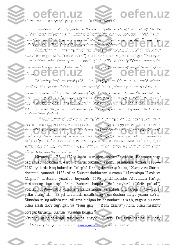 o‘rganganing sari yangi-yangi qirralari kashf etilaveradi.
Bobokolonimizning ijodkorlar va ularning asarlari, shayx-ul mashoyixlar va
ul kishilardan qolgan noyob durdonalar haqida bitilgan ikki tazkirasi – “Majolis un-
nafois”hamda “Nasoyim  ul-muhabbat” asarlari biz ko'zlagan   birinchi “manzil”ga
olib boruvchi to‘liq, ishonchli va noyob manba hisoblanadi.
Abdurahmon Jomiyning “Nafohat ul uns min hazarat ul-quds” (“Pok zotlar
huzuridan esgan do‘stlik xush islari”) kitobining erkin tarjimasi bo‘lgan “Nasoyim
ul-muhabbat   min   shamoyim   futuvvat”   (“Ulug‘lik   xushbo‘yliklarini   taratuvchi
muhabbat shabbodalari”) asarida Nizomiy Ganjaviy haqida quyidagi fikrlarni aytib
o‘tgan: 
“ Alarning   besh   masnaviysiki,   “Panj-ganj”g‘a   mashhurdur.   Ko‘praki   salotin
istid’osi   bila   voqebo‘lubdur.   Bu   umidvorlig‘   bilaki,   alarning   nazm   vositasi   bila
bularning   otlari   ro‘zgor   sahifasidaqolg‘ay,   istid’o   qilur   ermishlar.   Va   ud   nazmlar
agar   zohir   yuzidin   afsonadur,   ammo   haqiqat   yuzidin   haqoyiq   kashfi   va   maorif
bayonig‘a bahonadur. Bir yerda ul ma’ni bayonidaki, so‘fiya debdurlarki, Haqning
visoli   toliblari   va   jamoli   mushtoqlarig‘a   oning   vujudi   dalili   vujuddir   va   shuhud
burhoni ham shohud…
…“Iskandarnoma” tarixiqi, alarning kitoblarining oxiridur. Besh yuz to‘qson
ikkida   ekandur.Mashhurmundoqdurki,   alar   suluk   ayyomida   qirq   arba’in
chiqaribdurlar va to‘rt arba’inni bir daraxt ustidachiqaribdurlar. Har oyina bu nav’
mufrit   riyozatlar   tortmag‘uncha   bu   nav’   besh   ganjqi,   alarg‘a   nasibbo‘lubdurki,
ko‘p   ab’yoti   alfoz   jazolatidin   va   ma’noyu   tarkib   salosatidin   desa   bo‘lurki,   e’joz
sarhadigayetibdur,   kishining   ilkiga   kirmak   imkon   emas   va   umrlari   oltmishdin
o‘tgan ekandur, vallohu a’lam”. 9
Nizomiy   1173—1179-yillarda   Arzinjon   hokimiFaxriddin   Bahromshohga
bag‘ishlab “Maxzan ul-asror” (“Sirlar xazinasi”) nomli pandnoma yozadi. 1180—
1181- yillarda Iroq hukmdori To‘rg‘ul II ning iltimosiga ko‘ra, “Xusrav va Shirin”
dostonini yaratadi. 1188- yilda Shirvonshohlardan Axsatan I Nizomiyga “Layli va
Majnun”   dostonini   yozishni   buyuradi.   1196-   yildahukmdor   Alovuddin   Ko‘rpa
Arslonning   topshirig‘i   bilan   Bahrom   haqida   “Haft   paykar”   (“Yetti   go‘zal”)
yoziladi. 1196—1201- yillarda “Iskandarnoma” yaratiladi. Shu tariqa 1173—1201-
yillar  oralig‘ida – 28 yil  davomida muallifning besh dostoni dunyo yuzini ko‘rdi.
Shundan so‘ng adibda turli yillarda bitilgan bu dostonlarni jamlab, yagona bir nom
bilan   atash   fikri   tug‘ilgan   va   “Panj   ganj”   (“Besh   xazina”)   nomi   bilan   mashhur
bo‘lgan birinchi “Xamsa” vujudga kelgan. 10
Navoiyning   yuqoridagi   tazkirasida   shayx     Xusrav   Dehlaviy   haqida   shunday
9
 A.Navoiy. Nasoyim  ul-muhabbat.   www.ziyouz.com   kutubxonasi.  227-bet.
9 