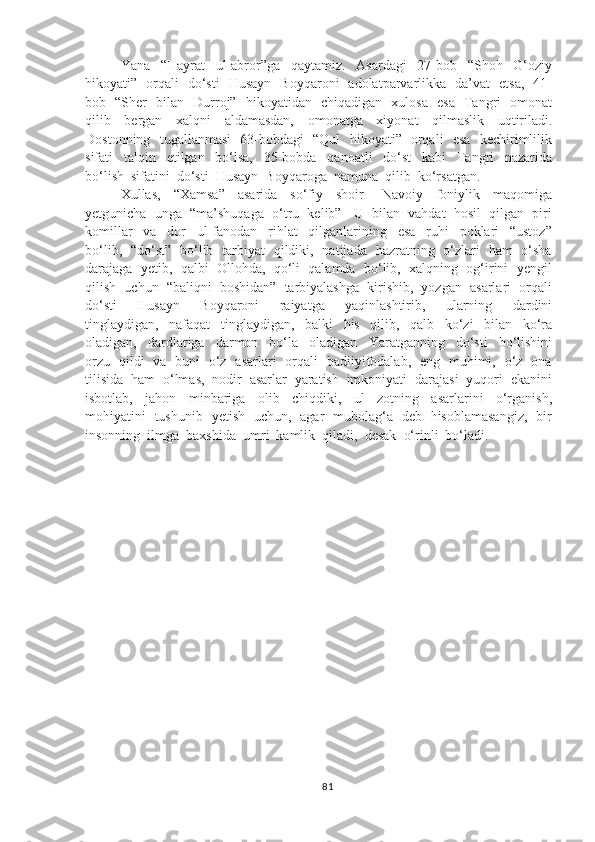 Yana     “Hayrat     ul-abror”ga     qaytamiz.     Asardagi     27-bob     “Shoh     G‘oziy
hikoyati”   orqali   do‘sti   Husayn   Boyqaroni   adolatparvarlikka   da’vat   etsa,   41-
bob   “Sher   bilan   Durroj”   hikoyatidan   chiqadigan   xulosa   esa   Tangri   omonat
qilib     bergan     xalqni     aldamasdan,     omonatga     xiyonat     qilmaslik     uqtiriladi.
Dostonning   tugallanmasi   63-bobdagi   “Qul   hikoyati”   orqali   esa   kechirimlilik
sifati     talqin     etilgan     bo‘lsa,     35-bobda     qanoatli     do‘st     kabi     Tangri     nazarida
bo‘lish  sifatini  do‘sti  Husayn  Boyqaroga  namuna  qilib  ko‘rsatgan.
Xullas,     “Xamsa”     asarida     so‘fiy     shoir   -   Navoiy     foniylik     maqomiga
yetgunicha  unga  “ma’shuqaga  o‘tru  kelib”   U  bilan  vahdat  hosil  qilgan  piri
komillar     va     dor     ul-fanodan     rihlat     qilganlarining     esa     ruhi     poklari     “ustoz”
bo‘lib,   “do‘st”   bo‘lib   tarbiyat   qildiki,   natijada   hazratning   o‘zlari   ham   o‘sha
darajaga  yetib,  qalbi  Ollohda,  qo‘li  qalamda  bo‘lib,  xalqning  og‘irini  yengil
qilish  uchun  “baliqni  boshidan”  tarbiyalashga  kirishib,  yozgan  asarlari  orqali
do‘sti     Husayn     Boyqaroni     raiyatga     yaqinlashtirib,     ularning     dardini
tinglaydigan,     nafaqat     tinglaydigan,     balki     his     qilib,     qalb     ko‘zi     bilan     ko‘ra
oladigan,     dardlariga     darmon     bo‘la     oladigan     Yaratganning     do‘sti     bo‘lishini
orzu   qildi   va   buni   o‘z   asarlari   orqali   badiiyifodalab,   eng   muhimi,   o‘z   ona
tilisida  ham  o‘lmas,  nodir  asarlar  yaratish  imkoniyati  darajasi  yuqori  ekanini
isbotlab,     jahon     minbariga     olib     chiqdiki,     ul     zotning     asarlarini     o‘rganish,
mohiyatini   tushunib   yetish   uchun,   agar   mubolag‘a   deb   hisoblamasangiz,   bir
insonning  ilmga  baxshida  umri  kamlik  qiladi,  desak  o‘rinli  bo‘ladi.
81 