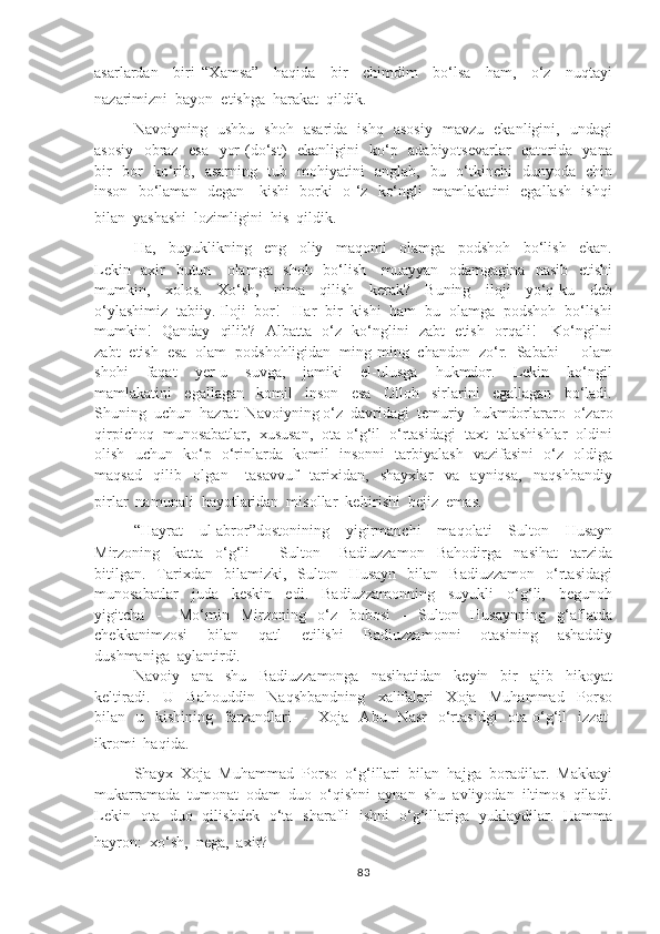 asarlardan     biri   “Xamsa”     haqida     bir     chimdim     bo‘lsa     ham,     o‘z     nuqtayi
nazarimizni  bayon  etishga  harakat  qildik.
Navoiyning   ushbu   shoh   asarida   ishq   asosiy   mavzu   ekanligini,   undagi
asosiy   obraz   esa   yor (do‘st)   ekanligini   ko‘p   adabiyotsevarlar    qatorida   yana
bir   bor   ko‘rib,   asarning   tub   mohiyatini   anglab,   bu   o‘tkinchi   dunyoda   chin
inson   bo‘laman   degan     kishi   borki   o ‘z   ko‘ngli   mamlakatini   egallash   ishqi
bilan  yashashi  lozimligini  his  qildik.  
Ha,     buyuklikning     eng     oliy     maqomi     olamga     podshoh     bo‘lish     ekan.
Lekin   axir   butun     olamga   shoh   bo‘lish     muayyan   odamgagina   nasib   etishi
mumkin,     xolos.     Xo‘sh,     nima     qilish     kerak?     Buning     iloji     yo‘q-ku     deb
o‘ylashimiz  tabiiy. Iloji  bor!   Har  bir  kishi  ham  bu  olamga  podshoh  bo‘lishi
mumkin!   Qanday   qilib?   Albatta   o‘z   ko‘nglini   zabt   etish   orqali!     Ko‘ngilni
zabt  etish  esa  olam  podshohligidan  ming-ming  chandon  zo‘r.  Sababi  -  olam
shohi     faqat     yer-u     suvga,     jamiki     el-ulusga     hukmdor.     Lekin     ko‘ngil
mamlakatini     egallagan     komil     inson     esa     Olloh     sirlarini     egallagan     bo‘ladi.
Shuning  uchun  hazrat  Navoiyning o‘z  davridagi  temuriy  hukmdorlararo  o‘zaro
qirpichoq  munosabatlar,  xususan,  ota-o‘g‘il  o‘rtasidagi  taxt  talashishlar  oldini
olish   uchun   ko‘p   o‘rinlarda   komil   insonni   tarbiyalash   vazifasini   o‘z   oldiga
maqsad     qilib     olgan       tasavvuf     tarixidan,     shayxlar     va     ayniqsa,     naqshbandiy
pirlar  namunali  hayotlaridan  misollar  keltirishi  bejiz  emas.
“Hayrat     ul-abror”dostonining     yigirmanchi     maqolati     Sulton     Husayn
Mirzoning     katta     o‘g‘li     -     Sulton       Badiuzzamon     Bahodirga     nasihat     tarzida
bitilgan.     Tarixdan    bilamizki,    Sulton    Husayn    bilan    Badiuzzamon    o‘rtasidagi
munosabatlar     juda     keskin     edi.     Badiuzzamonning     suyukli     o‘g‘li,     begunoh
yigitcha     -       Mo‘min     Mirzoning     o‘z     bobosi     -     Sulton     Husaynning     g‘aflatda
chekkanimzosi     bilan     qatl     etilishi     Badiuzzamonni     otasining     ashaddiy
dushmaniga  aylantirdi.
Navoiy     ana     shu     Badiuzzamonga     nasihatidan     keyin     bir     ajib     hikoyat
keltiradi.     U     Bahouddin     Naqshbandning     xalifalari     Xoja     Muhammad     Porso
bilan    u    kishining    farzandlari    -     Xoja    Abu    Nasr    o‘rtasidgi    ota-o‘g‘il     izzat-
ikromi  haqida.
Shayx  Xoja  Muhammad  Porso  o‘g‘illari  bilan  hajga  boradilar.  Makkayi
mukarramada  tumonat  odam  duo  o‘qishni  aynan  shu  avliyodan  iltimos  qiladi.
Lekin   ota   duo   qilishdek   o‘ta   sharafli   ishni   o‘g‘illariga   yuklaydilar.   Hamma
hayron:  xo‘sh,  nega,  axir?
83 