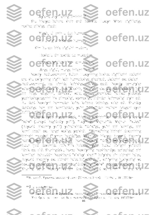               Aylama  zoyi’  aning  ominini. 102
Shu     hikoyat     bahona     shoir     endi     bevosita     Husayn     Mirzo     o‘g‘illariga
nasihat  qilishga  o‘tadi:
              Yorab,  ul  omin-u  duo  hurmati,
              Yo  u  o‘g‘ul  birla  ato  hurmati, -  
         Kim  bu  ato  birla  o‘g‘ulni  mudom,
               Davlat-u  din  taxtida  tut  mustadom.
               O‘zga  o‘g‘ullarni  ham  et muhtaram,
               Anga  o‘g‘ul,  munga  inilarni  ham. 103
Navoiy  Badiuzzamonni,  Sulton  Husaynning  boshqa  o‘g‘illarini  otalarini
ana  shu  avliyoning  o‘g‘li  kabi  hurmatlashga  chaqiradi,  ukalarini  esa  akalari  -
Badiuzzamonni     ota     o‘rnida     ko‘rishga     da’vat     etadi.     Navoiy     temuriylar
saltanatida  aynan  ana  shu  taxt  talashib,  ota-o‘g‘il,  aka-uka  munosabatlari  foji’
bir     holga     kelganini,     demakki,     xalq,     millat,     mamlakat     halokat     yoqasiga
yaqinlashayotganini  his  qilmasligi,  sezmasligi,  oldindan  ko‘rmasligi  qiyin  edi.
Bu     dard     Navoiyni     hammadan     ko‘ra     ko‘proq     iztirobga     solar     edi.     Shunday
dardlariga     ham     piri     komillardan,     ya’ni     “do‘st”idan     malham     izlagani     ayon
bo‘lib  turibdi.
Yuqorida  aytib  o‘tganimizdek,  “Farhod  vaShirin”da   Farhod so‘fiylikning
”sahv”     (Junayd     Bag‘dodiy     yo‘li),     “Layli     va     Majnun”da     Majnun       “sukra”
(Boyazid     Bistomiy     yo‘li)     yo‘nalishida     “do‘st”ga,     ya’ni     piri     komilga,     piri
komil   orqali   esa   Tangri   vasliga   yetishdi.     “Xamsa”ning   birinchi   dostonining
birinchi    maqolati    (“Iymon   haqida”)ga   keltirilgan   hikoyat    Boyazid    Bistomiy
haqida     ekani     bejiz     emas.Chunki     hazrat     Navoiy     “do‘st”     vasliga   yetishishda
butun     ijodi     davomida     FONIYlik     holatida,     ya’ni     butkul     o‘zligini     yo‘qotib
idrok  eta  oldi. Shuningdek ,  hazrat  Navoiyning  naqshbandiya  tariqatidagi  piri
komillari  Bahouddin  Naqshband  ”silsilayi  sharif”  bo‘yicha  o‘n  oltinchi  halqa,
Boyazid  Bistomiy  esa  oltinchi  halqa bo‘lsalar-da 104
,  so‘fiyning  hushyorligi  va
bexudligi     masalasida       Junayd     Bag‘dodiyning     “sahv”     rukniga     tarafkash     edi.
Shuning     uchun     Navoiy     ikkinchi     dostoni     “Farhod     va     Shirin”     ni     ana     shu
102
А.Навоий . Мукаммал асарлар  тўплами  (20 томлик. 7-том). — Т.:  Фан , 1991. 330-бет 
103
Ўша  китоб. 330-бет 
104
  Садриддин  Салим  Бухорий  ва  Исроил  Субҳоний    таржимаси (форс-тожик тилидан).
Мир  Кулол  ва  Шоҳи  Нақшбанд  мақоматларидан. Дурдона. – Т.:Шарқ, 1993.72-бет
85 