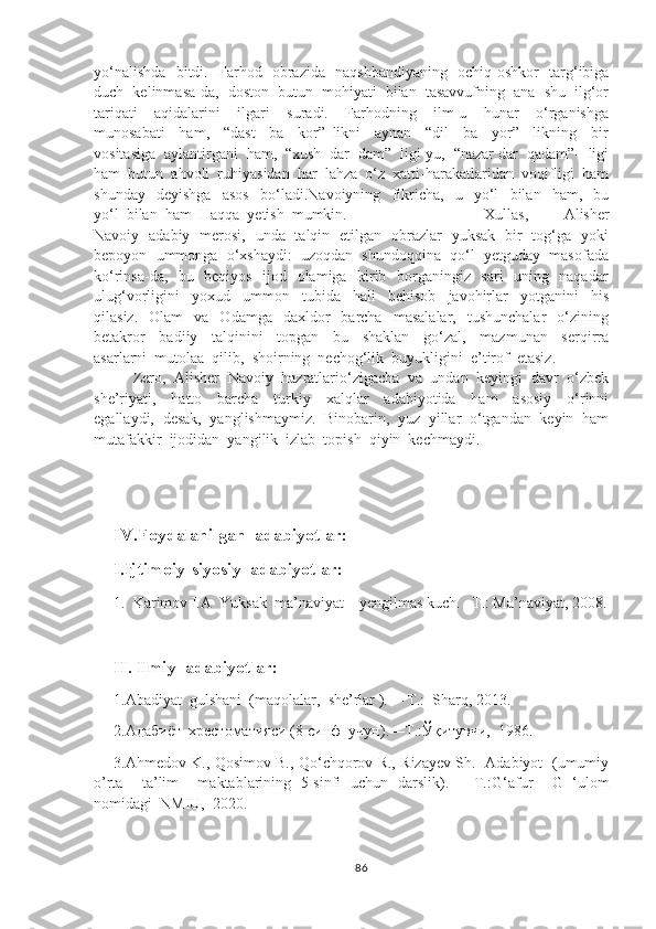 yo‘nalishda   bitdi.   Farhod   obrazida   naqshbandiyaning   ochiq-oshkor   targ‘ibiga
duch  kelinmasa-da,  doston  butun  mohiyati  bilan  tasavvufning  ana  shu  ilg‘or
tariqati     aqidalarini     ilgari     suradi.     Farhodning     ilm-u     hunar     o‘rganishga
munosabati     ham,     “dast     ba     kor”   likni     aynan     “dil     ba     yor”     likning     bir
vositasiga  aylantirgani  ham,  “xush  dar  dam”  ligi-yu,  “nazar dar  qadam”-  ligi
ham  butun  ahvoli  ruhiyasidan  har  lahza  o‘z  xatti-harakatlaridan  voqifligi  ham
shunday     deyishga     asos     bo‘ladi.Navoiyning     fikricha,     u     yo‘l     bilan     ham,     bu
yo‘l  bilan  ham  Haqqa  yetish  mumkin. Xullas,     Alisher
Navoiy   adabiy   merosi,   unda   talqin   etilgan   obrazlar   yuksak   bir   tog‘ga   yoki
bepoyon  ummonga  o‘xshaydi:  uzoqdan  shundoqqina  qo‘l  yetguday  masofada
ko‘rinsa-da,   bu   beqiyos   ijod   olamiga   kirib   borganingiz   sari   uning   naqadar
ulug‘vorligini     yoxud     ummon     tubida     hali     behisob     javohirlar     yotganini     his
qilasiz.    Olam    va     Odamga    daxldor     barcha     masalalar,    tushunchalar     o‘zining
betakror     badiiy     talqinini     topgan     bu     shaklan     go‘zal,     mazmunan     serqirra
asarlarni  mutolaa  qilib,  shoirning  nechog‘lik  buyukligini  e’tirof  etasiz.  
Zero,  Alisher  Navoiy  hazratlario‘zigacha  va  undan  keyingi  davr  o‘zbek
she’riyati,     hatto     barcha     turkiy     xalqlar     adabiyotida     ham     asosiy     o‘rinni
egallaydi,  desak,  yanglishmaymiz.  Binobarin,  yuz  yillar  o‘tgandan  keyin  ham
mutafakkir  ijodidan  yangilik  izlab  topish  qiyin  kechmaydi.
IV.Foydalanilgan  adabiyotlar:
I.Ijtimoiy-siyosiy  adabiyotlar:
1. Karimov I.A  Yuksak  ma’naviyat – yengilmas kuch. –T.: Ma’naviyat, 2008.
II. Ilmiy  adabiyotlar:
1. Abadiyat  gulshani  (maqolalar,  she’rlar ).  – T.:  Sharq, 2013.
2.Адабиёт  хрестоматияси (8-синф  учун).—Т.:Ўқитувчи,  1986.
3. Ahmedov K., Qosimov B., Qo‘chqorov R., Rizayev Sh.   Adabiyot   (umumiy
o’rta     ta’lim     maktablarining   5-sinfi   uchun   darslik).   —T.: G‘afur     G   ‘ulom
nomidagi  NMIU,   2020.
86 