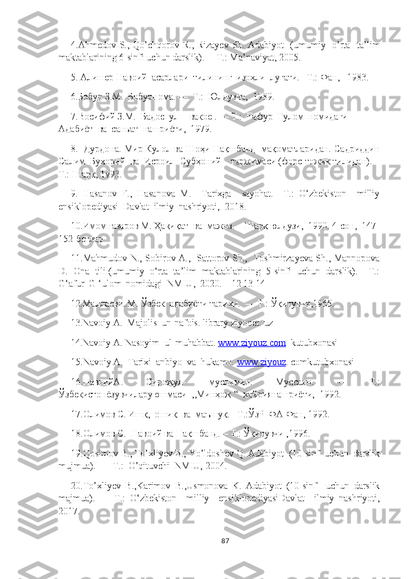 4. Ahmedov   S. , Qo’chqorov   R. , Rizayev   Sh.   Adabiyot   (umumiy   o’rta   ta’lim
maktablarining 6-sinfi uchun darslik) .  —T.:  Ma’naviyat,  20 05 .  
5. Алишер Навоий  асарлари  тилининг  изоҳли  луғати. –Т.: Фан,   1983.
     6. Бобур  З.М .  Бобурнома . —   Т .:   Юлдузча ,   1989 .
7. Восифий  З.М.   Бадое  ул  -   вакое  . —  Т .:   Ғафур  Ғулом  номидаги  
Адабиёт  ва  саньат  нашри ё ти ,   1979 .
8.  Дурдона. Мир Кулол ва Шоҳи Нақшбанд  мақоматларидан. Садриддин
Салим  Бухорий  ва  Исроил  Субҳоний    таржимаси (форс-тожик тилидан). –
Т.: Шарқ, 1993.
9.   Hasanov   F.,   Hasanova   M.     Tarixga     sayohat.—T.:   O‘zbekiston     milliy
ensiklopediyasi  Davlat  ilmiy  nashriyoti,  2018.
10.Имомназаров М. Ҳақиқат  ва  мажоз. – Шарқ юлдузи,  1990. 4-сон,  147-
152-бетлар
11.Mahmudov N., Sobirov A.,   Sattorov Sh.,   Toshmirzayeva Sh., Mannopova
D.  Ona  tili (umumiy  o‘rta  ta’lim  maktablarining  5-sinfi  uchun  darslik). – T.:
G‘afur  G ‘ulom  nomidagi  NMIU,  2020.    12 13 14
12 . MаллаевН . М .  Ўзбек  адабиёти тари x и.  — T.:  Ўқитувчи,1965.
13 . Navoiy A.  Majolis  un-nafois. library.ziyonet. uz
14 . Navoiy A. Nasoyim  ul-muhabbat.  www.ziyouz.com   kutubxonasi
15. Navoiy A.  Tarixi  anbiyo  va  hukamo.  www    .   ziyouz    .  comkutubxonasi
16. Навоий A .   Сирожул-   муслимин.   Муссало.   —   Т.:
Ўзбекистонёзувчиларуюшмаси  ,,Минҳож “  хайриянашриёти,  1992.
17. Олимов С. Ишқ,  ошиқ  ва  маъшуқ. –Т.:ЎзР  ФА Фан, 1992.  
18. Олимов С.  Навоий ва Нақшбанд. – Т.: Ўқитувчи ,1996.
19.Qosimov B., To’xliyev B., Yo’ldoshev Q. Adabiyot  (10-sinf  uchun  darslik
mujmua).  — T.:  O’qituvchi  NMIU, 2004.
20. To’xliyev   B.,Karimov   B.,Usmonova   K.   Adabiyot   (10-sinf     uchun   darslik
majmua).   —   T.:   O‘zbekiston     milliy     ensiklopediyasi D avlat     ilmiy   nashriyoti,
2017.
87 