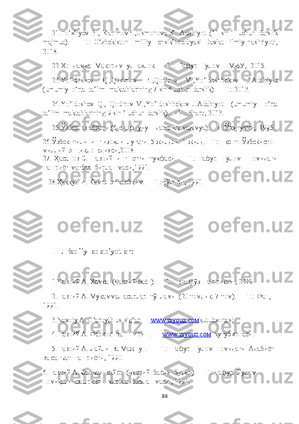 21. To’xliyev   B. ,   Karimov B. ,Usmonova   K .   Adabiyot   (11-sinf     uchun   darslik
majmua) .   —   T.:   O ‘ zbekiston     milliy     ensiklopediyasi   D avlat     ilmiy   nashriyoti,
2018.
22. Xo ндамир  Макорим  ул  - ахлок  —  Т . :   Ғафур  Ғулом  НМИУ ,   2015 .
23.Yo’ldoshev   Q.,Qosimov   B.,Qodirov   V.,Yo’ldoshbekov   J. Adabiyot
(umumiy  o‘rta  ta’lim  maktablarining 7-sinfi uchun darslik). —T.: 2013. 
24. Yo’ldoshev   Q.,   Qodirov   V.,Yo’ldoshbekov   J. Adabiyot     (umumiy     o‘rta
ta’lim  maktablarining 9-sinfi uchun darslik). —T.: Sharq, 2013.
25.Ўзбек  адабиёти (6-синф  учун  дарслик-мажмуа).—Т.:Ўқитувчи,  1995.
26.Ўзбек  тилининг изоҳли  луғати.  5 жилдли. 1 -жилд. –Тошкент: Ўзбекистон
миллий  энциклопедияси,2008.
27. Ҳасанов С. Навоийнинг   етти   туҳфаси. — Т.: Ғафур   Ғулом      номидаги
нашриёт-матбаа  бирлашмаси,1991.
   28.Ҳaққул И. Камол эт касбким.— Т.:Чўлпон, 1991.
III. Badiiy  adabiyotlar:
1. Навоий A. Хамса  (насрий баён). — Т.:   Наврўз  нашриёти , 2019.
2.Навоий A. Мукаммал а сарлар  тўплами  (20 томлик. 7-том) .  — Т.: Фан, 
1991.
3.Navoiy A. G‘aroyib us-sig‘ar.—  www.ziyouz.cом kutubxonasi
4.Навоий A. Фарҳод  ва  Ширин . —  www.ziyouz.cом   кутубхонаси.
5.Навоий A. Лайли  ва Мажнун.   — Т.:  Ғафур  Ғулом  номидаги  Адабиёт  
ва санъат  нашриёти, 1990.
6.Навоий A. Сабъаи  сайёр  (насрий  баёни  билан) — Т.: Ғафур  Ғулом  
номидаги  нашриёт – матбаа  бирлашмаси , 1991.
88 