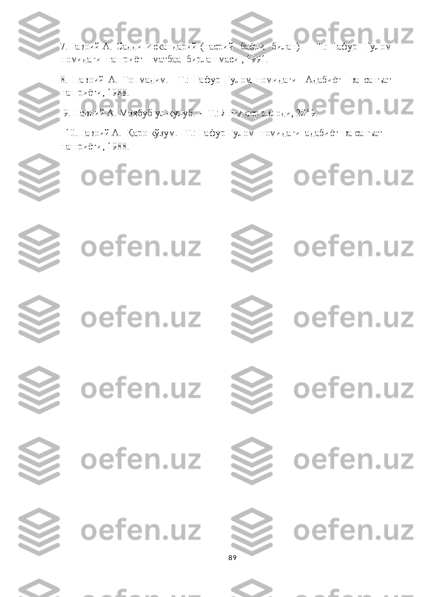 7.Навоий A. Садди  Искандарий (насрий   баёни   билан)  — Т.: Ғафур   Ғулом
номидаги  нашриёт – матбаа  бирлашмаси , 1991.
8.   Навоий   A.   Топмадим.   –Т.:   Ғафур   Ғулом   номидаги     Адабиёт     ва   санъат
нашриёти, 1988.
 9. Навоий А. Маҳбуб ул-қулуб. –  Т.: Янги аср авлоди, 2019. 
  10. Навоий  А .  Қаро кўзум. –Т.: Ғафур Ғулом  номидаги  адабиёт  ва санъат  
нашриёти, 1988 .
89 