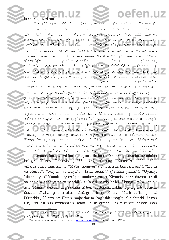 bitiklar qoldirilgan: 
“Laqabi   Yaminuddindur.     Otasi   Lochin   qabilasining   ulug‘laridin   ermish.
Balx   navohisida   hamonoki,   oniHindustonda   mashhurdurki,   turk   derlar.   Jihat   bu
erkin.   Sulton   Muborak   Shoh   Xalajiy   favtidin   so‘ngraShayx   Nizomuddin   Avliyo
xizmat   va   mulozamatig‘a   qo‘shuldi   va   riyozatu   mujohidatilgari   tutdi.
Derlarki,   qirq   yil   dahr   ro‘zasi   tutti   va   derlarki,   Shayx   Nizomuddin   Avliyo
hamrohlig‘idaki, aningshayxidur, tayyi arz tariqi bila haj guzorlabdur va besh qatla
Hazrat   Risrlat   s.   a.   v.   ni   voqe’dako‘rubdur   va   Shayxning   ishorati   bilan   Hizra.s.
xizmatig‘a   yetubdurvaandin   iltimos   qilibdurki,
muborak og‘zi suvin aning dozig‘a solg‘ay. Hizr a. s. debdurki, bu davlatni Sa’diy
eltti.   Xusravmahzun   ko‘ngul   bila   Shayx   xizmatig‘a   kelibdur   va   surati   holni   arz
qilibdur.   Shayx   o‘zog‘zi   suvinaning   og‘zig‘a   solibdur   va   aning   barakotidindurki,
to‘qson   to‘qquz   kitob   tasnifqilibdur.
Derlarki,   ba’zimusannafotida   bitibdurki,   mening   she’rim   ab’yoti   adadi   besh   yuz
mingdan ozroqdur va to‘rt yuz mingdin ko‘prakdur va derlarki, Shayx Sa’diyning
yigitligida   ko‘rub,   xizmatig‘a   musharraf   bo‘lg‘on   ekandur   va   mubohot   qilur
erkondur. Anga ishqu muhabbat mashrabidin choshni tamom bor emish. Andoqki
so‘zlaridin   zohirdurki   va   bag‘oyat   vajdu   holliq   erkandur   Shayx   der   ekandurki,
qiyomatda har kishi bir  nima bila faxr etgay. Men bu turkning, ya’ni Xusravning
ko‘ksining   kuyuki   bila   faxr   qilg‘umdur”.Ul   debdurki,   bir   kun   mening   xotirimg‘a
keldiki, Xusrav ulug‘lar otidur, ne bo‘lg‘ay edi, agar menda faqr oti bo‘lsa erdiki,
hashr   kuni   meni   ul   otbila   atasalar   erdi   va   bu   xotirni   Hazrat   Shayxqa   arz   qildim.
Dediki, solih vaqtda sening uchun ottilalgay va men bu intizorda bo‘ldum. Bir kun
Shayx   dediki,   bizga   mundoq   makshuf   bo‘ldiki,   qiyomat   kuni   seni   Muhammad
Qosales degaylar. Ul jum’a kechasi yetti yuz yigirma beshda dunyodin o‘tubdur va
umri   yetmish   to‘rtga   yetgondur.   Shayxning   oyog‘i   sari   dafn   qilibdurlar”. 11
Nizomiydan   yuz   yildan   so‘ng   asli   shahrisabzlik   turkiy   qavmlar   avlodidan
bo‘lgan   Xusrav   Dehlaviy   (1253—1325)   o‘zining   “Xamsa”sini1299—1301-
yillarda yozib tugalladi. U “Matla’ ul-anvor” (“Nurlarning boshlanmasi”), “Shirin
va   Xusrav”,   “Majnun   va   Layli”,   “Hasht   behisht”   (“Sakkiz   jannat”),   “Oyinayi
Iskandariy”   (“Iskandar   oynasi”)   dostonlarini   yozib,   Nizomiy   ishini   davom   ettirdi
va   natijada   adabiyotda   xamsachilik   an’anasi   paydo   bo'ldi.   Shunga   ko‘ra   har   bir
asar “Xamsa” deb atalmog‘i uchun: a) besh dostondan tashkil topmog‘i; b) birinchi
doston,   albatta,   pand-nasihat   ruhidagi   ta’limiy-axloqiy,   falsafi   bo‘lmog‘i;   d)
ikkinchisi,   Xusrav   va   Shirin   mojarolariga   bag‘ishlanmog‘i;   e)   uchinchi   doston
Layli   va   Majnun   muhabbatini   mavzu   qilib   olmog‘i;   f)   to‘rtinchi   doston   shoh
10
Q.Yo’ldoshev, V.Qodirov, J.Yo’ldoshbekov. Adabiyot  (umumiy  o’rta  ta’lim  maktablarining 9-
sinfi uchun darslik). —T.: Sharq, 2013 .  47-bet
11
A.Navoiy. Nasoyim  ul-muhabbat .   www.ziyouz.com   kutubxonasi .  228-bet.
10 