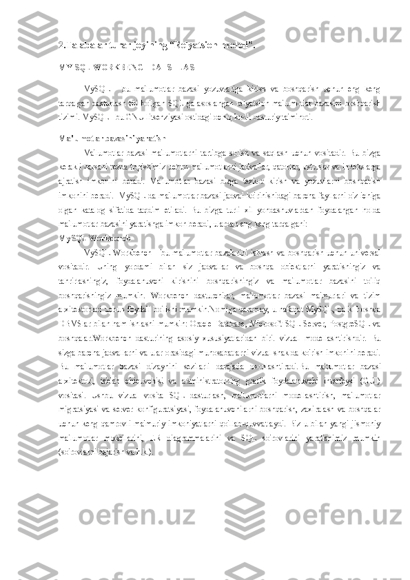 2.Talabalar turar joyining “Relyatsion modeli”.
MY SQL WORKBENCHDA ISHLASH
MySQL   -   bu   ma'lumotlar   bazasi   yozuvlariga   kirish   va   boshqarish   uchun   eng   keng
tarqalgan   dasturlash   tili   bo'lgan   SQL-ga   asoslangan   relyatsion   ma'lumotlar   bazasini   boshqarish
tizimi. MySQL - bu GNU litsenziyasi ostidagi ochiq kodli dasturiy ta'minoti.
Ma'lumotlar bazasini yaratish
Ma'lumotlar   bazasi   ma'lumotlarni   tartibga   solish   va   saqlash   uchun   vositadir.   Bu   bizga
kerakli narsani tezda topishimiz uchun ma'lumotlarni jadvallar, qatorlar, ustunlar va indekslarga
ajratish   imkonini   beradi.   Ma'lumotlar   bazasi   bizga   tezkor   kirish   va   yozuvlarni   boshqarish
imkonini beradi.  MySQL-da ma'lumotlar bazasi jadval ko'rinishidagi barcha fayllarni o'z ichiga
olgan   katalog   sifatida   taqdim   etiladi.   Bu   bizga   turli   xil   yondashuvlardan   foydalangan   holda
ma'lumotlar bazasini yaratishga imkon beradi, ulardan eng keng tarqalgani:
MySQL Workbench
MySQL   Workbench   -   bu   ma'lumotlar   bazalarini   ishlash   va   boshqarish   uchun   universal
vositadir.   Uning   yordami   bilan   siz   jadvallar   va   boshqa   ob'ektlarni   yaratishingiz   va
tahrirlashingiz,   foydalanuvchi   kirishini   boshqarishingiz   va   ma'lumotlar   bazasini   to'liq
boshqarishingiz   mumkin.   Workbench   dasturchilar,   ma'lumotlar   bazasi   ma'murlari   va   tizim
arxitektorlari uchun foydali bo'lishi mumkin.Nomiga qaramay, u nafaqat MySQL, balki boshqa
DBMSlar bilan ham ishlashi mumkin: Oracle Database, Microsoft SQL Server, PostgreSQL va
boshqalar.Workbench   dasturining   asosiy   xususiyatlaridan   biri.   vizual   modellashtirishdir.   Bu
sizga barcha jadvallarni va ular orasidagi munosabatlarni vizual shaklda ko'rish imkonini beradi.
Bu   ma'lumotlar   bazasi   dizaynini   sezilarli   darajada   osonlashtiradi. Bu   ma'lumotlar   bazasi
arxitektori,   ishlab   chiquvchisi   va   administratorning   grafik   foydalanuvchi   interfeysi   (GUI)
vositasi.   Ushbu   vizual   vosita   SQL   dasturlash,   ma'lumotlarni   modellashtirish,   ma'lumotlar
migratsiyasi   va   server   konfiguratsiyasi,   foydalanuvchilarni   boshqarish,   zaxiralash   va   boshqalar
uchun   keng   qamrovli   ma'muriy   imkoniyatlarni   qo'llab-quvvatlaydi.   Biz   u   bilan   yangi   jismoniy
ma'lumotlar   modellarini,   ER   diagrammalarini   va   SQL   so'rovlarini   yaratishimiz   mumkin
(so'rovlarni bajarish va h.k.). 