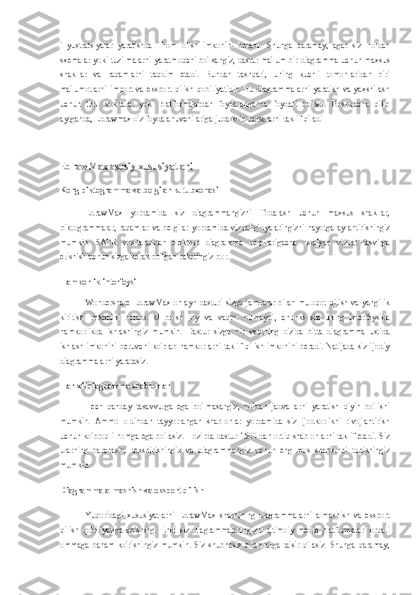 illyustratsiyalar   yaratishda   ilhom   olish   imkonini   beradi.   Shunga   qaramay,   agar   siz   noldan
sxemalar yoki tuzilmalarni yaratmoqchi bo'lsangiz, dastur ma'lum bir diagramma uchun maxsus
shakllar   va   raqamlarni   taqdim   etadi.   Bundan   tashqari,   uning   kuchli   tomonlaridan   biri
ma'lumotlarni   import   va  eksport  qilish  qobiliyatidir.  Bu  diagrammalarni   yaratish   va  yaxshilash
uchun   turli   vositalar   yoki   platformalardan   foydalanganda   foydali   bo'ladi.   Boshqacha   qilib
aytganda, Edrawmax o'z foydalanuvchilariga juda ko'p narsalarni taklif qiladi
EdrawMax asosiy xususiyatlari
Keng piktogramma va belgilar kutubxonasi
EdrawMax   yordamida   siz   diagrammangizni   ifodalash   uchun   maxsus   shakllar,
piktogrammalar,  raqamlar  va belgilar  yordamida  vizual g'oyalaringizni  hayotga  aylantirishingiz
mumkin.   SAPR   vositalaridan   elektron   diagramma   belgilarigacha.   Istalgan   vizual   tasvirga
erishish uchun sizga kerak bo'lgan paketingiz bor.
Hamkorlik interfeysi
Wondershare EdrawMax onlayn dasturi sizga jamoalar  bilan muloqot  qilish va yangilik
kiritish   imkonini   beradi.   U   bo'sh   joy   va   vaqtni   bilmaydi,   chunki   siz   uning   interfeysida
hamkorlikda   ishlashingiz   mumkin.   Dastur   sizga   bir   vaqtning   o'zida   bitta   diagramma   ustida
ishlash imkonini  beruvchi  ko'plab hamkorlarni  taklif  qilish imkonini  beradi. Natijada  siz ijodiy
diagrammalarni yaratasiz.
Har xil diagramma shablonlar
Hech   qanday   tasavvurga   ega   bo'lmasangiz,   noldan   jadvallarni   yaratish   qiyin   bo'lishi
mumkin.   Ammo   oldindan   tayyorlangan   shablonlar   yordamida   siz   ijodkorlikni   rivojlantirish
uchun ko'proq ilhomga ega bo'lasiz. Hozirda dastur 1500 dan ortiq shablonlarni taklif etadi. Siz
ularning   barchasini   tekshirishingiz   va   diagrammangiz   uchun   eng   mos   shablonni   topishingiz
mumkin.
Diagramma almashish va eksport qilish
Yuqoridagi   xususiyatlarni   EdrawMax   sharhining   diagrammalarni   almashish   va   eksport
qilish   qobiliyatiga   qo'shing.   Endi   siz   diagrammalaringizni   ijtimoiy   media   platformalari   orqali
ommaga   baham   ko'rishingiz   mumkin.   Siz   shubhasiz   odamlarga   ta'sir   qilasiz.   Shunga   qaramay, 