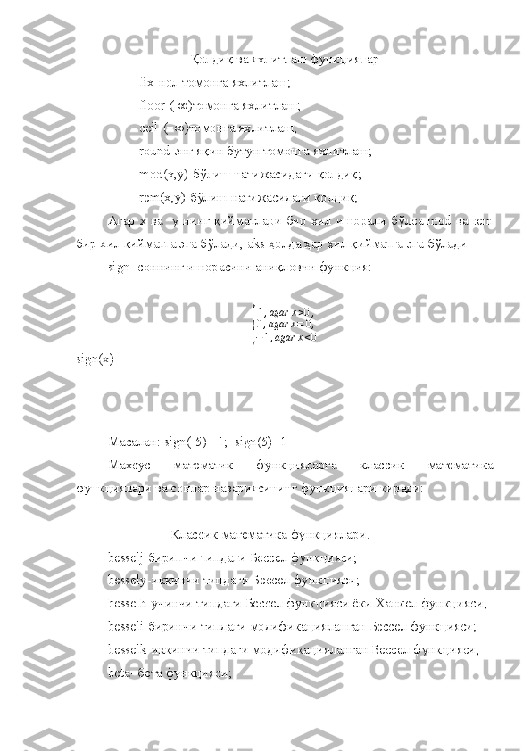 Қ олди қ  ва яхлитлаш функ ц иялар
fix -нол томонга яхлитлаш;
floor -(-∞)томонга яхлитлаш;
ceil -(+∞)томонга яхлитлаш;
round - э нг я қ ин бутун томонга яхлитлаш;
mod ( x , y )-б ў лиш натижасидаги  қ олди қ ;
rem ( x , y )-б ў лиш натижасидаги  қ олди қ ;
Агар х ва    y   нинг   қ ийматлари бир хил ишорали б ў лса   mod   ва   rem
бир хил  қ ийматга эга б ў лади,  aks   ҳ олда  ҳ ар хил  қ ийматга эга б ў лади.
sign - соннинг ишорасини ани қ ловчи функ ц ия:{
1,agar	x>0,	
0,agar	x=	0,	
−1,agar	x<0
sign(x)= 
Масалан:  sign ( -5 ) = 1;   sign ( 5 )= 1
Махсус   математик   функцияларга   классик   математика
функциялари ва сонлар назариясининг функциялари киради:
Классик математика функциялари.
   besselj -биринчи типдаги Бессел функ ц ияси;
bessely -иккинчи типдаги Бессел функ ц ияси;
besselh -учинчи типдаги Бессел функ ц ияси ёки Ханкел функ ц ияси;
besseli -биринчи типдаги модифика ц ияланган Бессел функ ц ияси;
besselk -иккинчи типдаги модифика ц ияланган Бессел функ ц ияси;
beta - бета функ ц ияси; 