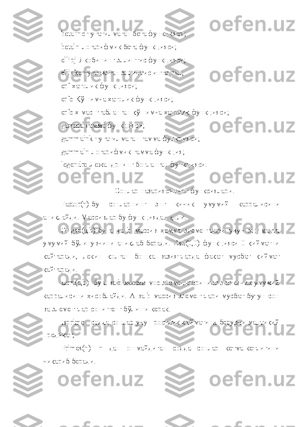 beta   inc -тугатилмаган бета функ ц ияси;
betaln -логарифмик бета функ ц ияси;
ellipj -Якобининг эллипти c  функ ц ияси;
ellipke -тугатилган эллипти c  интеграл;
erf -хатолик функ ц ияси;
erfc - Қў шимча хатолик функ ц ияси;
erfc   x -масштабланган  қў шимча хатолик функ ц ияси;
gamma -гамма функ ц ияси;
gammaink -тугатилмаган гамма функ ц ияси;
gammaln -логарифмик гамма функ ц ия;
legendre -Лежандрнинг бо ғ ланган функ ц ияси.
Сонлар назариясининг функсиялари.
Factor ( n ) - бу   сонларнинг   энг   кичик   умумий   карралисини
ани қ лайди. Массивлар бу функ ц иядан  ҳ оли.
G=gsd(a,b)-бу   а   ва   b   массив   ҳамма   элементлари   учун   энг   катта
умумий   бўлинувчини   аниқлаб   беради.   Gsd(0,0)   функцияси   0   қийматни
қайтаради,   лекин   қолган   бошқа   вазиятларда   фақат   мусбат   қиймат
қайтаради.
Lcm(a,b)- бу а ва b массив мос элементларининг энг кичик умумий
карралисини ҳисоблайди. А ва b массив элементлари мусбат бутун сон
ва элементлар сони тенг бўлиши керак.
Isprime - содда сонлар учун ростлик қийматини берувчи мантиқий
предикат;
Primes(n)-   n   дан   ошмайдиган   содда   сонлар   кетма-кетлигини
чиқариб беради. 