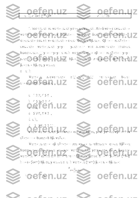      a =0;  z = exp  (4* a )/8                                                     z = 0.125 
1. Векторлар ва матрицалар устида амаллар .  Арифметик амалларни
матрицалар   устида   ҳам   бажариш   мумкин,   фақат   уларни   бажариш
қоидалари скаляр миқдорларникидан фарқли бўлади. Қўшиш ва айириш
амаллари   матрицалар   учун     уларнинг   мос   элементлари   орасида
бажарилади. Шунинг учун а ва b  матрицаларни қўшиш ва айириш учун
уларнинг   ўлчовлари   бир   хил   бўлиши   талаб   этилади:   а   ва   b   (nxm)
ўлчовли бўлса, у холда 
с = a±b 
Матрица   элементлари   с[i,j]=a[i,j]+b[i,j]   тенгликлар   билан
аниқланади. Масалан,
a=[1 2 3; 4 5 6] ,  
b=[4 5 3; 2 3 -4],
c=a+b, 
c=[5 7 6; 6 8 2] ,
d=a-b,
d=[-3 -3 0; 2 2 10].
а ва b матрицалар ўлчовлари ҳар хил бўлса, улар устида қўшиш ва
айиришни бажариб бўлмайди.
Матрицаларни   кўпайтириш   эса   худди   алгебрадаги   қоида   бўйича
бажарилади.   Бу   ҳолда   чапдаги   матрицанинг   устунлари   сони   ўнгдаги
матрицанинг қаторлари сонига тенг бўлиши керак: а нинг ўлчови (mxk)
b ники (kxm) бўлса, у ҳолда с=a+b матрица (nxm) ўлчовли бўлади:
c
ij = ¿
∑
e = 1k
a
ie ∗ b
ej ¿
,      i =1, n  ,    j =1, m . 