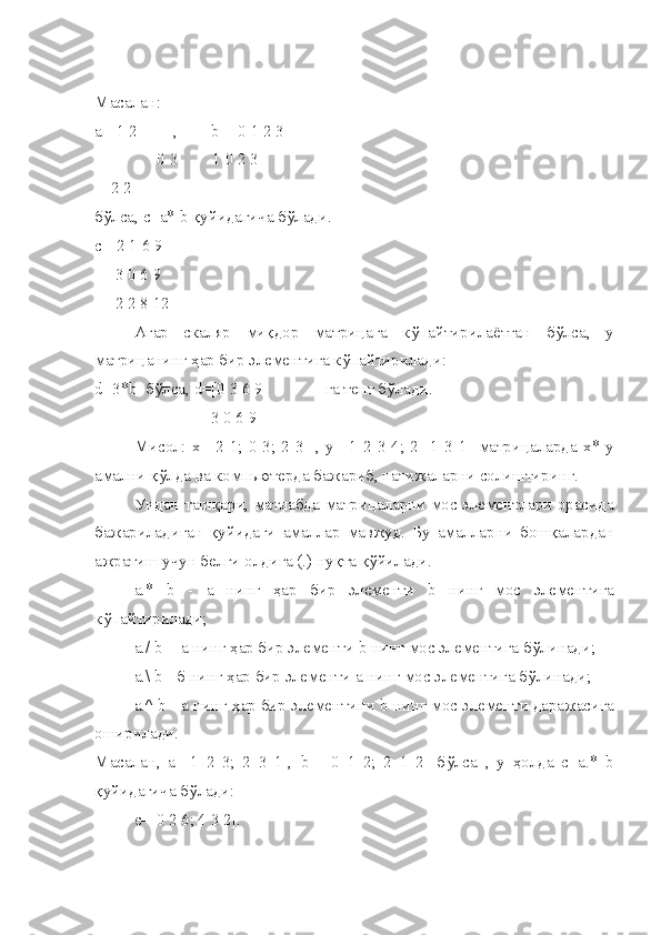 Масалан: 
а=[1 2 ,         b  =[0 1 2 3
               0 3 1 0 2 3
    2 2]
б ў лса,  c =а*  b   қ уйидагича б ў лади.
c =[2 1 6 9
     3 0 6 9
     2 2 8 12]
Агар   скаляр   ми қ дор   матри ц ага   к ў пайтирилаётган   б ў лса,   у
матри ц анинг  ҳ ар бир элементига к ў пайтирилади:
d =3* b   б ў лса,  d =[0 3 6 9               га тенг б ў лади.
                            3 0 6 9]
Мисол:  х=[2  1;  0  3;  2  3]  ,   y =[1  2  3  4;  2  -1  3  1]  матри ц аларда  х*   y
амални  қў лда ва комп ь ютерда бажариб, натижаларни солиштиринг.
Ундан таш қ ари, матлабда матри ц аларни мос элементлари орасида
бажариладиган   қ уйидаги   амаллар   мавжуд.   Бу   амалларни   бош қ алардан
ажратиш учун белги олдига (.) ну қ та  қў йилади.
а.*   b   -   а   нинг   ҳ ар   бир   элементи   b   нинг   мос   элементига
к ў пайтирилади;
а./  b  -  а нинг  ҳ ар бир элементи  b  нинг мос элементига б ў линади;
а.\  b  - б нинг  ҳ ар бир элементи а нинг мос элементига б ў линади;
а.^  b  - а нинг  ҳ ар бир элементини  b  нинг мос элементи даражасига
оширилади.
Масалан,   а=[1   2   3;   2   3   1],   b   =[0   1   2;   2   1   2]   б ў лса   ,   у   ҳ олда   c =а.*   b
қ уйидагича б ў лади:
c =[0 2 6; 4 3 2]. 