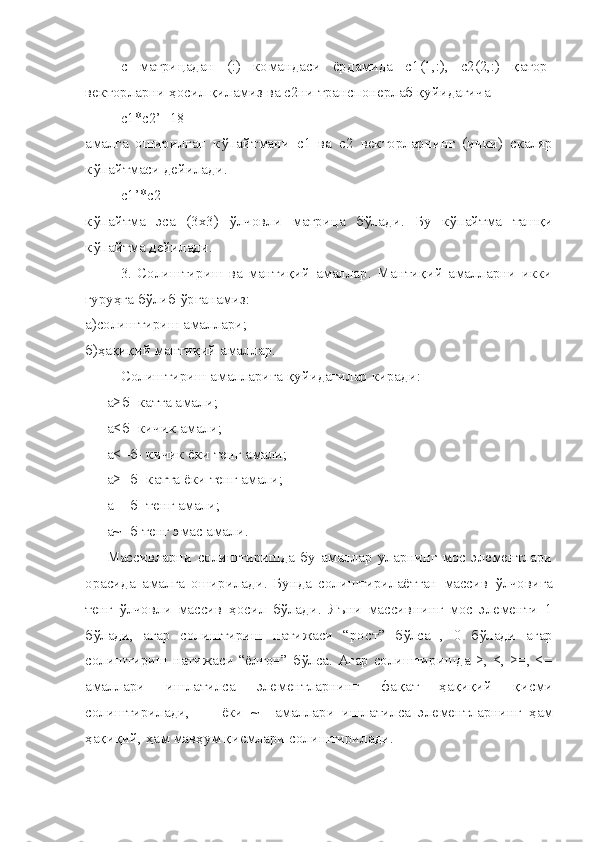 c   матри ц адан   (:)   командаси   ёрдамида   c 1(1,:),   c 2(2,:)   қ атор-
векторларни  ҳ осил  қ иламиз ва  c 2ни транспонерлаб  қ уйидагича 
c 1* c 2’=18
амалга   оширилган   к ў пайтмани   c 1   ва   c 2   векторларнинг   (ички)   скаляр
к ў пайтмаси дейилади.
c 1’* c 2
к ў пайтма   эса   (3х3)   ў лчовли   матри ц а   б ў лади.   Бу   к ў пайтма   таш қ и
к ў пайтма дейилади.
3.   Солиштириш   ва   мантиқий   амаллар.   Мантиқий   амалларни   икки
гуруҳга бўлиб ўрганамиз:
а)солиштириш амаллари;
б) ҳ а қ и қ ий манти қ ий амаллар.
Солиштириш амалларига  қ уйидагилар киради:
а>б- катта амали;
а<б- кичик амали;
а<=б- кичик ёки тенг амали;
а>=б- катта ёки тенг амали;
а==б- тенг амали;
а~=б-тенг эмас амали.
Массивларни  солиштиришда   бу  амаллар  уларнинг  мос  элементлари
орасида   амалга   оширилади.   Бунда   солиштирилаётган   массив   ў лчовига
тенг   ў лчовли   массив   ҳ осил   б ў лади.   Я ъ ни   массивнинг   мос   элементи   1
б ў лади,   агар   солиштириш   натижаси   “ро ст ”   б ў лса   ,   0   б ў лади   агар
солиштириш натижаси “ёл ғо н” б ў лса. Агар солиштиришда >, <, >=, <=
амаллари   ишлатилса   элементларнинг   фа қ ат   ҳ а қ и қ ий   қ исми
солиштирилади,   ==   ёки   ~=   амаллари   ишлатилса   элементларнинг   ҳ ам
ҳ а қ и қ ий,  ҳ ам мав ҳ ум  қ исмлари солиштирилади. 