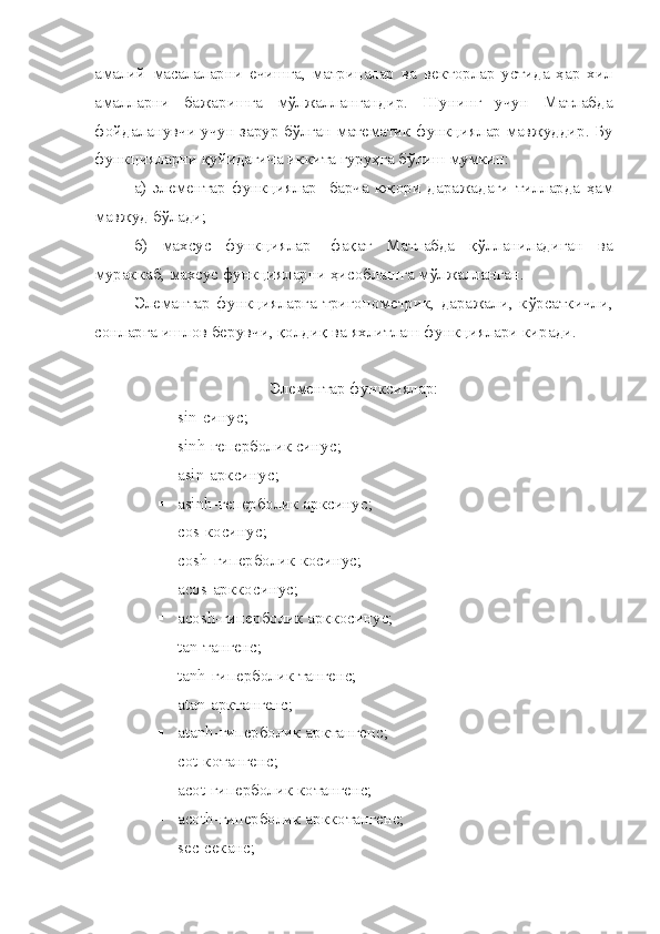амалий   масалаларни   ечишга,   матрицалар   ва   векторлар   устида   ҳар   хил
амалларни   бажаришга   мўлжаллангандир.   Шунинг   учун   Матлабда
фойдаланувчи учун зарур бўлган математик функциялар мавжуддир. Бу
функцияларни қуйидагича иккита гуруҳга бўлиш мумкин:
а)   элементар   функциялар-   барча   юқори   даражадаги   тилларда   ҳам
мавжуд бўлади;
б)   махсус   функциялар-   фақат   Матлабда   қўлланиладиган   ва
мураккаб, махсус функцияларни ҳисоблашга мўлжалланган.
Элемантар   функцияларга   тригонометрик,   даражали,   кўрсаткичли,
сонларга ишлов берувчи, қолдиқ ва яхлитлаш функциялари киради.
Э лементар функсиялар:
 sin- синус ;
 sinh- геперболик синус ;
 asin- арксинус ;
 asinh- геперболик арксинус ;
 cos-косинус;
 cosh-гиперболик косинус;
 acos-арккосинус;
 acosh-гиперболик арккосинус;
 tan-тангенс;
 tanh-гиперболик тангенс;
 atan-арктангенс;
 atanh-гиперболик арктангенс;
 cot-котангенс;
 acot-гиперболик котангенс;
 acoth-гиперболик арккотангенс;
 sec-секанс; 
