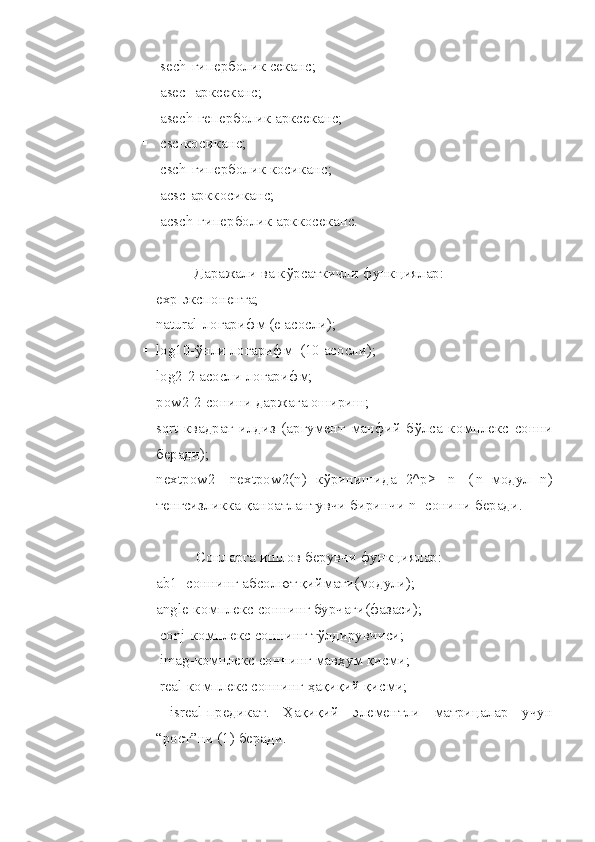  sech-гиперболик секанс;
 asec- арксеканс;
 asech-геперболик арксеканс;
 csc-косиканс;
 csch-гиперболик косиканс;
 acsc-арккосиканс;
 acsch-гиперболик арккосеканс.
Даражали ва к ў рсаткичли функ ц иялар:
 exp- э кспонента;
 natural -л огарифм (e   асосли);
 log10- ў нли логарифм  (10   асосли);
 log2-2   асосли логарифм;
 pow2-2   сонини даржага ошириш;
 sqrt -квадрат   илдиз   (аргумент   манфий   б ў лса   комплекс   сонни
беради);
 nextpow 2-   nextpow 2( n )   к ў ринишида   2^ p >=| n |   (| n |-модул   n )
тенгсизликка  қ аноатлантувчи биринчи  n  -сонини беради.
Сонларга ишлов берувчи функ ц иялар:
ab 1- соннинг абсол ю т  қ иймати(модули);
angle -комплекс соннинг бурчаги(фазаси);
  conj -комплекс соннинг т ў лдирувчиси;
  imag -комплекс соннинг мав ҳ ум  қ исми;
  real -комплекс соннинг  ҳ а қ и қ ий  қ исми;
  isreal -предикат.   Ҳ а қ и қ ий   элементли   матри ц алар   учун
“ро ст ”ни (1) беради . 