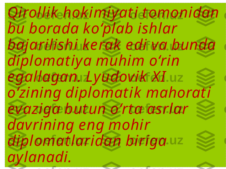 Qirollik  hok imiy at i t omonidan 
bu borada k o‘plab ishlar 
bajarilishi k e rak  e di va bunda 
diplomat iy a muhim o‘rin 
e gallagan. Ly udovik  X I  
o‘zining diplomat ik  mahorat i 
evaziga but un o‘rt a asrlar 
davrining e ng mohir 
diplomat laridan biriga 
ay lanadi. 