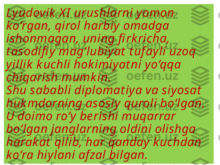 Ly udovik  X I  urushlarni y omon 
k o‘rgan, qirol harbiy  omadga 
ishonmagan, uning fi rk richa, 
t asodifi y  mag‘lubiy at  t uf ay li uzoq 
y illik  k uchli hok imiy at ni y o‘qqa 
chiqarish mumk in. 
Shu sababli diplomat iy a va siy osat  
huk mdorning asosiy  quroli bo‘lgan. 
U doimo ro‘y  be rishi muqarrar 
bo‘lgan janglarning oldini olishga 
harak at  qilib, har qanday  k uchdan 
k o‘ra hiy lani af zal bilgan. 