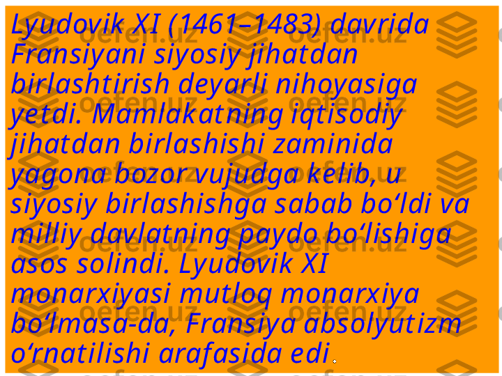 Lyudovik  X I  ( 1461–1483)  davrida 
F ransiy ani siy osiy jihat dan 
birlasht irish dey arli nihoyasiga 
ye t di. Mamlak at ning iqt isodiy  
jihat dan birlashishi zaminida 
yagona bozor vujudga k e lib, u 
siyosiy  birlashishga sabab bo‘ldi va 
milliy davlat ning pay do bo‘lishiga 
asos solindi. Lyudovik  X I  
monarxiyasi mut loq monarxiy a 
bo‘lmasa-da, F ransiy a absoly ut izm 
o‘rnat ilishi araf asida e di . 