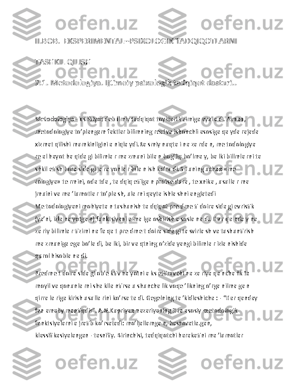 II.BOB.  EKSPERIMENTAL--PSIXOLOGIK TADQIQOTLARNI 
TASHKIL QILISH 
2.1. Metodologiya. Ijtimoiy psixologik tаdqiqot dаsturi..
Mеtodologiya -  uslibiyot dеb ilmiy tаdqiqot toyillаri tizimigа аytilа di. Аynаn, 
mеtodologiya to’plаngаm fаktlаr bilimning rеаl vа ishonchli asosigа qа ydа rаjadа 
xizmаt qilishi mumkinligini а niqlа ydi.Rа smiy nuqtа i nа zа rdа n, mе todologiya 
rе аl hаyot hа qidа gi bilimlа r mа zmuni bilа n bog’liq bo’lmа y, bа lki billmlа rni tа
shkil etish borа sidа gi jа rа yonlа r bilа n ish ko’rа di. SHuning uchun «mе 
tologiya» tе rmini, odа tdа , tа dqiq etilgа n protsе durа , tе xnikа , usullа r mа 
jmuini vа mа ’lumotlа r to’plа sh, ulа rni qаytа ishlа shni аnglatadi
Mе todologiyani mohiyatа n tushunish tа dqiqot prе dmе ti doirа sidа gi evristik 
(ya’ni, izlа nа yotgа n) funktsiyani а mа lgа oshirish а soslа nа di. Hа r qа ndа y nа 
zа riy bilimlа r tizimi nа fа qа t prе dmе t doirа sidа gi tа svirlа sh vа tushuntirish 
mа zmunigа egа bo’lа di, bа lki, bir vа qtning o’zidа yangi bilimlа r izlа nishidа 
qurol hisoblа nа di.
Prеdmе t doirа sidа gi ob’е ktiv hа yotni а ks ettiruvchi nа zа riya qа nchа lik tа 
moyil vа qonunlа rni shа kllа ntirsа u shunchа lik voqе ’likning o’rgа nilmа gа n 
qirrа lа rigа kirish usullа rini ko’rsа tа di. Gеgеlning tа ’kidlаshichа : - “Hаr qаndаy 
fаn аmаliy mаntiqdir”. А.N.Kupriyan nаzаriyaning 3 tа аsosiy metodologik 
funktsiyalarni а jrаtib ko’rsаtаdi: mo’ljаllаmgа n, bаshorаtlа.gan, 
klаssifikаsiyalаngan - tаsnifiy. Birinchisi, tаdqiqotchi hаrakatini mа ’lumotlаr 
11 