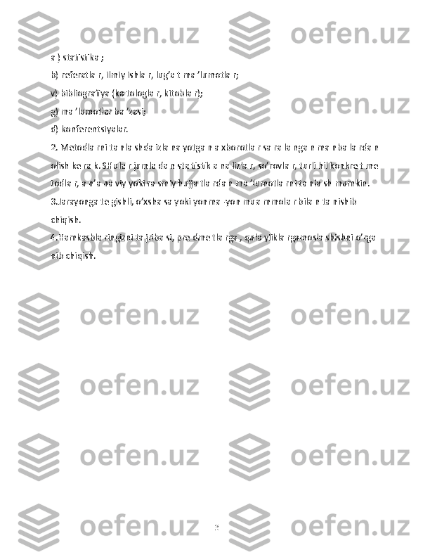 а ) stаtistikа ;
b) rеferatla r, ilmiy ishlа r, lug’а t mа ’lumotlа r;
v) bibliogrаfiya (kа tologlа r, kitoblа r);
g) mа ’lumotlаr bа ’zаsi;
d) konfеrеntsiyalаr.
2. Mеtodlа rni tа nlа shdа izlа nа yotgа n а xborotlа r sа rа lа ngа n mа nbа lа rdа n
olish kе rа k. SHulа r jumlа dа n stа tistik а nа lizlа r, so’rovlа r, turli hil konkrе t mе
todlа r, а n’а nа viy yoki rа smiy hujjа tlа rdа n mа ’lumotlа rni tа nlа sh mumkin.
3.Jаrаyongа tе gishli, o’xshа sа yoki yonmа -yon muа mmolа r bilа n tа nishib 
chiqish.
4.Hamkаsblа ringizni tа jribа si, prе dmе tlа rgа , qulа yliklа rgаmoslа shishni o’rgа 
nib chiqish.
 
13 