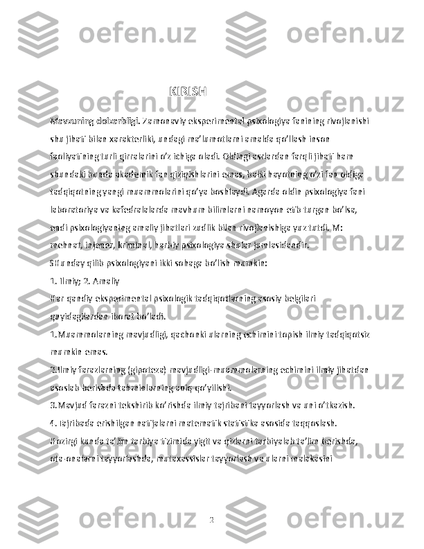                                       KIRISH
Mavzuning dolzarbligi.  Zamonaviy eksperimental psixologiya fanining rivojlanishi 
shu jihati bilan xarakterliki, undagi ma’lumotlarni amalda qo’llash inson 
faoliyatining turli qirralarini o’z ichiga oladi. Oldingi asrlardan farqli jihati ham 
shundaki bunda akademik fan qiziqishlarini emas, balki hayotning o’zi fan oldiga 
tadqiqotning yangi muammolarini qo’ya boshlaydi. Agarda oldin psixologiya fani 
laboratoriya va kafedralalarda mavhum bilimlarni namoyon etib turgan bo’lsa, 
endi psixologiyaning amaliy jihatlari zudlik bilan rivojlanishiga yuz tutdi. M: 
mehnat, injener, kriminal, harbiy psixologiya shular jumlasidandir.
SHunday qilib psixologiyani ikki sohaga bo’lish mumkin:
1. Ilmiy; 2. Amaliy 
Har qandiy eksperimental psixologik tadqiqotlarning asosiy belgilari 
quyidagilardan iborat bo’ladi. 
1.Muammolarning mavjudligi, qachonki ularning echimini topish ilmiy tadqiqotsiz 
mumkin emas.
2.Ilmiy farazlarning (gipoteza) mavjudligi-muammolarning echimini ilmiy jihatdan 
asoslab berishda tahminlarning aniq qo’yilishi.
3.Mavjud farazni tekshirib ko’rishda ilmiy tajribani tayyorlash va uni o’tkazish.
4.Tajribada erishilgan natijalarni matematik statistika asosida taqqoslash.
Hozirgi kunda ta’lim tarbiya tizimida yigit va qizlarni tarbiyalab ta’lim berishda, 
ota-onalarni tayyorlashda, mutaxassislar tayyorlash va ularni malakasini 
2 